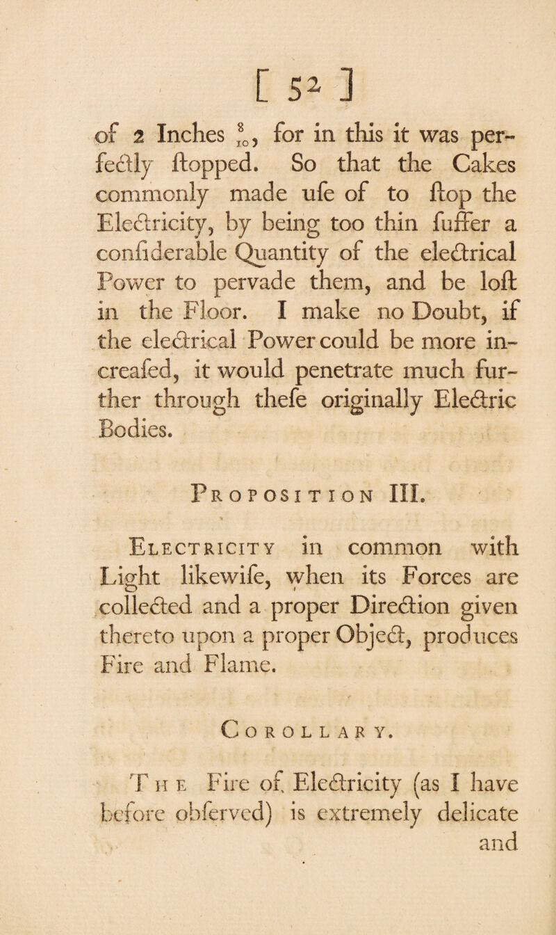 of 2 Inches ®0, for in this it was per¬ fectly flopped. So that the Cakes commonly made life of to flop the EleCtricity, by being too thin fuffer a confiderable Quantity of the electrical Power to pervade them, and be loft in the Floor. I make no Doubt, if the electrical Power could be more in- creafed, it would penetrate much fur¬ ther through thefe originally Electric Bodies. Proposition III. Electricity in common with Light likewife, when its Forces are collected and a proper Direction given thereto upon a proper ObjeCt, produces Fire and Flame. Corollas y. T h e Fire of Electricity (as I have before ohfervcd) is extremely delicate and
