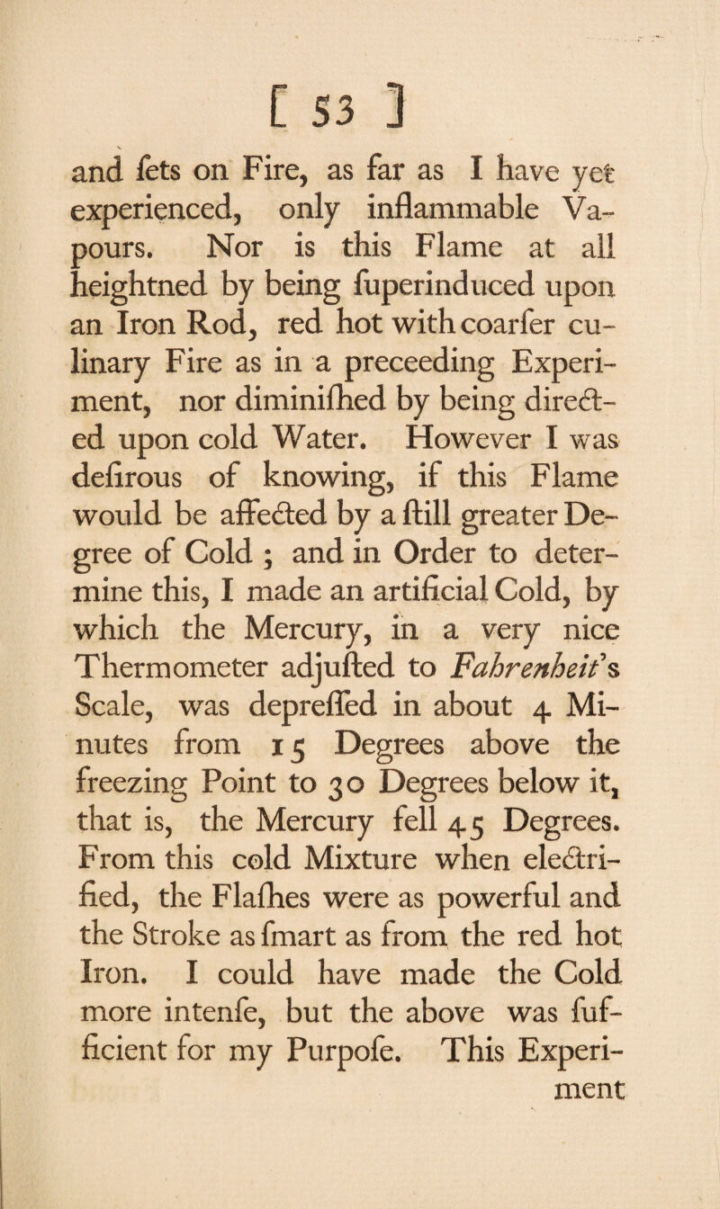 V. and fets on Fire, as far as I have yet experienced, only inflammable Va¬ lours. Nor is this Flame at all ! leightned by being fuperinduced upon an Iron Rod, red hot with coarfer cu¬ linary Fire as in a preceeding Experi¬ ment, nor diminiflied by being direct¬ ed upon cold Water. However I was deflrous of knowing, if this Flame would be affeCted by a ftill greater De¬ gree of Cold ; and in Order to deter¬ mine this, I made an artificial Cold, by which the Mercury, in a very nice Thermometer adjufted to Fahrenheit's Scale, was depreffed in about 4 Mi¬ nutes from 15 Degrees above the freezing Point to 30 Degrees below it, that is, the Mercury fell 45 Degrees. From this cold Mixture when electri¬ fied, the Flafhes were as powerful and the Stroke as fmart as from the red hot Iron. I could have made the Cold more intenfe, but the above was fuf- ficient for my Purpofe. This Experi¬ ment