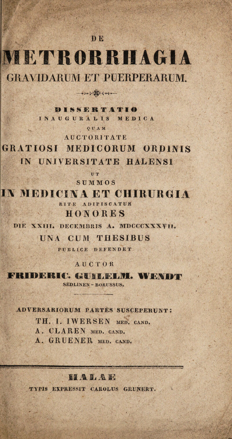 ■M I)E GRAVIDARUM ET PUERPERARUM. DISSUET ATI O IN AUGURA LIS MEDICA . QUAM AUCTORITATE GRATIOSI MEDICORUM ORDINIS IN UNIVERSITATE HALENSI U T SUMMOS 1\ MEDICINA ET CHIRURGIA RITE ADIPISCATUR HONORES DIE XXIII. DECEMBRIS A. MDCCCXXXYlI* UNA CUM THESIBUS PUBLICE DEFENDET AUCTOR FKIBEKIC, UWmLWSjML. WEIBf SEDLINEN - BORUSSUS. ADVERSARIORUM PARTES SUSCEPERUNT! TII. I. IWERSEN MED. CAND. A . C L A R E N MED. CAND. A. GII LEAE II MED, CAND. IIA & A E TYPIS EXPRESSIT CAROLUS GRUNERT,  * ' :■{ A’ , ■» - ' • ■' • r . ■ r<v: ^ I -