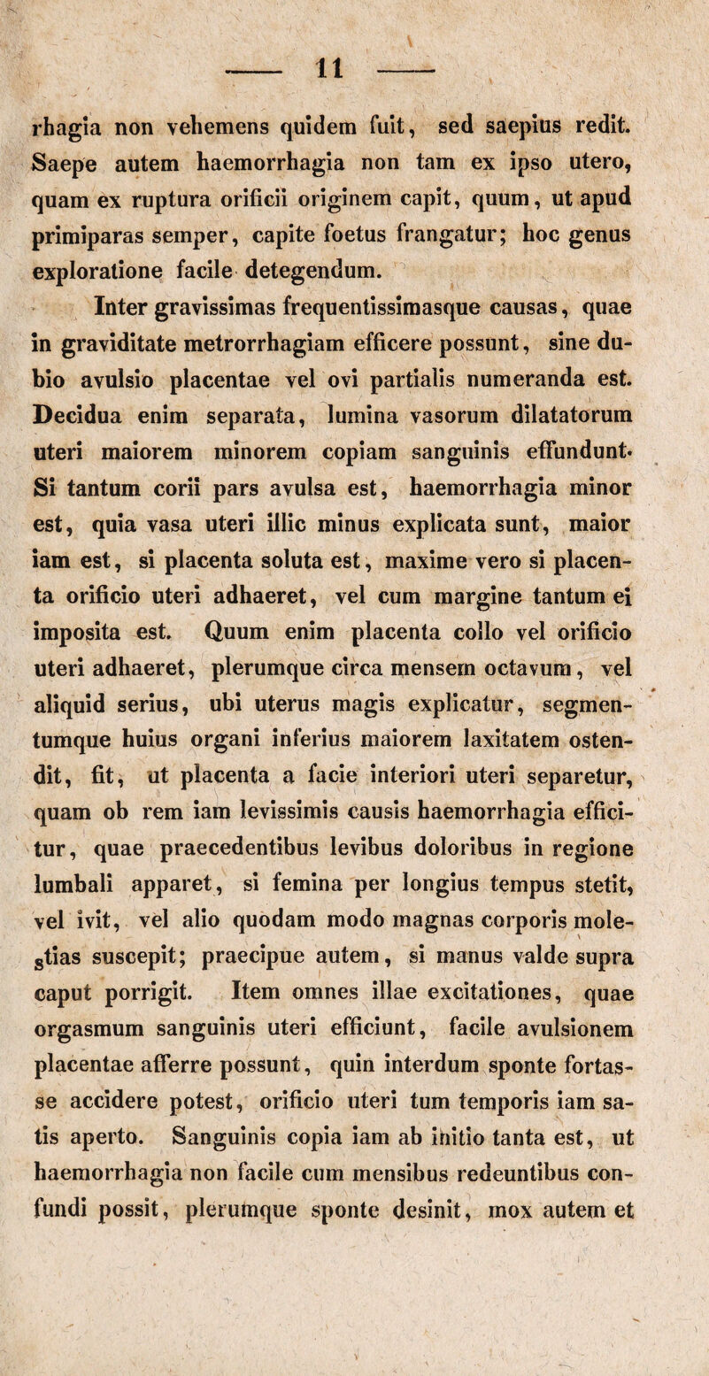 rhagia non vehemens quidem fuit, sed saepius redit. Saepe autem haemorrhagia non tam ex ipso utero, quam ex ruptura orificii originem capit, quum, ut apud primiparas semper, capite foetus frangatur; hoc genus exploratione facile detegendum. Inter gravissimas frequentissimasque causas, quae in graviditate metrorrhagiam efficere possunt, sine du¬ bio avulsio placentae vel ovi partialis numeranda est. Decidua enim separata, lumina vasorum dilatatorum uteri maiorem minorem copiam sanguinis effundunt* Si tantum corii pars avulsa est, haemorrhagia minor est, quia vasa uteri illic minus explicata sunt, maior iam est, si placenta soluta est, maxime vero si placen¬ ta orificio uteri adhaeret, vel cum margine tantum ei imposita est. Quum enim placenta collo vel orificio uteri adhaeret, plerumque circa mensem octavum, vel aliquid serius, ubi uterus magis explicatur, segmen¬ tumque huius organi inferius maiorem laxitatem osten¬ dit, fit, ut placenta a facie interiori uteri separetur, quam ob rem iam levissimis causis haemorrhagia effici¬ tur, quae praecedentibus levibus doloribus in regione lumbali apparet, si femina per longius tempus stetit, vel ivit, vel alio quodam modo magnas corporis mole¬ stias suscepit; praecipue autem, si manus valde supra caput porrigit. Item omnes illae excitationes, quae orgasmum sanguinis uteri efficiunt, facile avulsionem placentae afferre possunt, quin interdum sponte fortas¬ se accidere potest, orificio uteri tum temporis iam sa¬ tis aperto. Sanguinis copia iam ab initio tanta est, ut haemorrhagia non facile cum mensibus redeuntibus con¬ fundi possit, plerumque sponte desinit, mox autem et