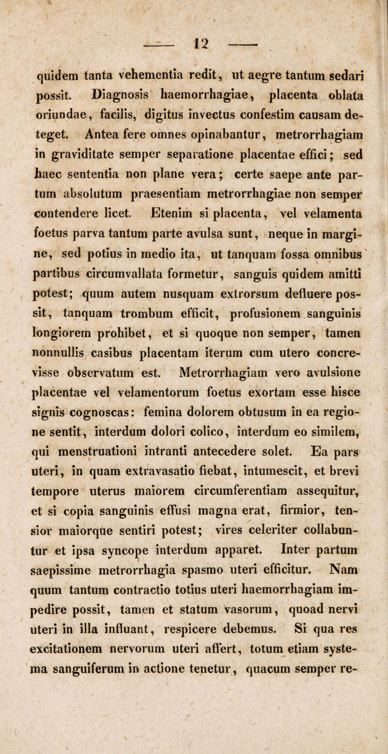 / 12 quidem tanta vehementia redit, ut aegre tantum sedari possit. Diagnosis haemorrhagiae, placenta oblata oriundae, facilis, digitus invectus confestim causam de¬ teget. Antea fere omnes opinabantur, metrorrhagiam in graviditate semper separatione placentae effici; sed haec sententia non plane vera; certe saepe ante par¬ tum absolutum praesentiam metrorrhagiae non semper contendere licet Etenim si placenta, vel velamenta foetus parva tantum parte avulsa sunt, neque in margi¬ ne, sed potius in medio ita, ut tanquam fossa omnibus partibus circumvallata formetur, sanguis quidem amitti potest; quum autem nusquam extrorsum defluere pos¬ sit, tanquam trombum efficit, profusionem sanguinis longiorem prohibet, et si quoque non semper, tamen nonnullis casibus placentam iterum cum utero concre¬ visse observatum est. Metrorrhagiam vero avulsione placentae vel velamentorum foetus exortam esse hisce signis cognoscas: femina dolorem obtusum in ea regio¬ ne sentit, interdum dolori colico, interdum eo similem, qui menstruationi intranti antecedere solet. Ea pars uteri, in quam extravasatio fiebat, intumescit, et brevi tempore uterus maiorem circumferentiam assequitur, et si copia sanguinis effusi magna erat, firmior, ten- sior maiorque sentiri potest; vires celeriter Collabun- tur et ipsa syncope interdum apparet. Inter partum saepissime metrorrhagia spasmo uteri efficitur. Nam quum tantum contractio totius uteri haemorrhagiam im¬ pedire possit, tamen et statum vasorum, quoad nervi uteri in illa influant, respicere debemus. Si qua res excitationem nervorum uteri affert, totum etiam syste¬ ma sanguiferum in actione tenetur, quacum semper re-