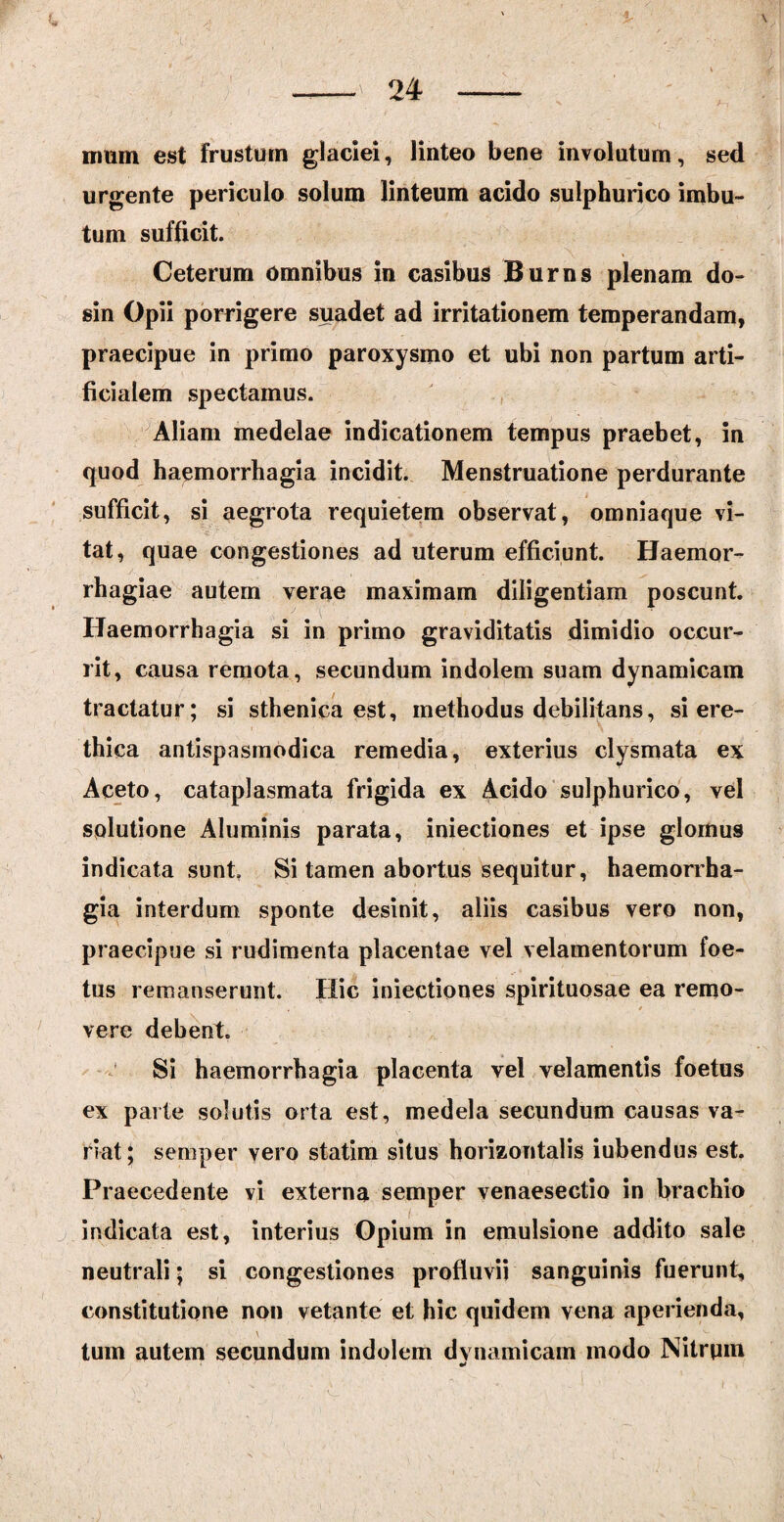 % \ — 24 - itmm est frustum glaciei, linteo bene involutum, sed urgente periculo solum linteum acido sulphurico imbu¬ tum sufficit. Ceterum omnibus in casibus Burns plenam do- sin Opii porrigere suadet ad irritationem temperandam, praecipue in primo paroxysmo et ubi non partum arti¬ ficialem spectamus. Aliam medelae indicationem tempus praebet, in quod haemorrhagia incidit. Menstruatione perdurante sufficit, si aegrota requietem observat, omniaque vi¬ tat, quae congestiones ad uterum efficiunt. Haemor¬ rhagiae autem verae maximam diligentiam poscunt. Haemorrhagia si in primo graviditatis dimidio occur¬ rit, causa remota, secundum indolem suam dynamicam tractatur; si sthenica est, methodus debilitans, si ere- thica antispasmodica remedia, exterius clysmata ex Aceto, cataplasmata frigida ex Acido sulphurico, vel solutione Aluminis parata, iniectiones et ipse glomus indicata sunt Si tamen abortus sequitur, haemorrha¬ gia interdum sponte desinit, aliis casibus vero non, praecipue si rudimenta placentae vel velamentorum foe¬ tus remanserunt. Hic iniectiones spirituosae ea remo¬ vere debent. Si haemorrhagia placenta vel velamentis foetus ex parte solutis orta est, medela secundum causas va¬ riat; semper vero statim situs horizontalis iubendus est. Praecedente vi externa semper venaesectio in brachio indicata est, interius Opium in emulsione addito sale neutrali; si congestiones profluvii sanguinis fuerunt, constitutione non vetante et hic quidem vena aperienda, tum autem secundum indolem dvnamicam modo Nitrqm