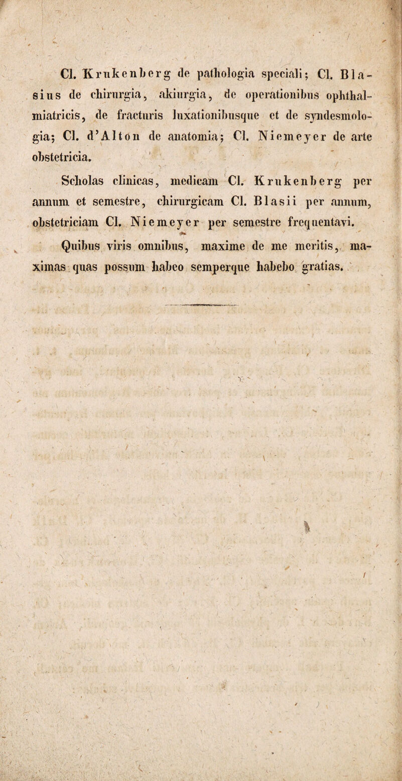 Cl. Krukenberg de pathologia speciali; Cl. BIa¬ sius de chirurgia, akiurgia, de operationibus ophthal- miatricis, de fracturis luxatiouibusque et de syndesmolo- gia; Cl. d’Alton de anatomia; Cl. Niemeyer de arte obstetricia. •. . ■' N ^ * / Scholas clinicas, medicam Cl. Krukenberg per annum et semestre, chirurgicam Cl. Bias i i per annum, obstetriciam Cl. Niemeyer per semestre frequentayi. Quibus viris omnibus, maxime de me meritis, ma¬ ximas quas possum habeo semperque habebo gratias.