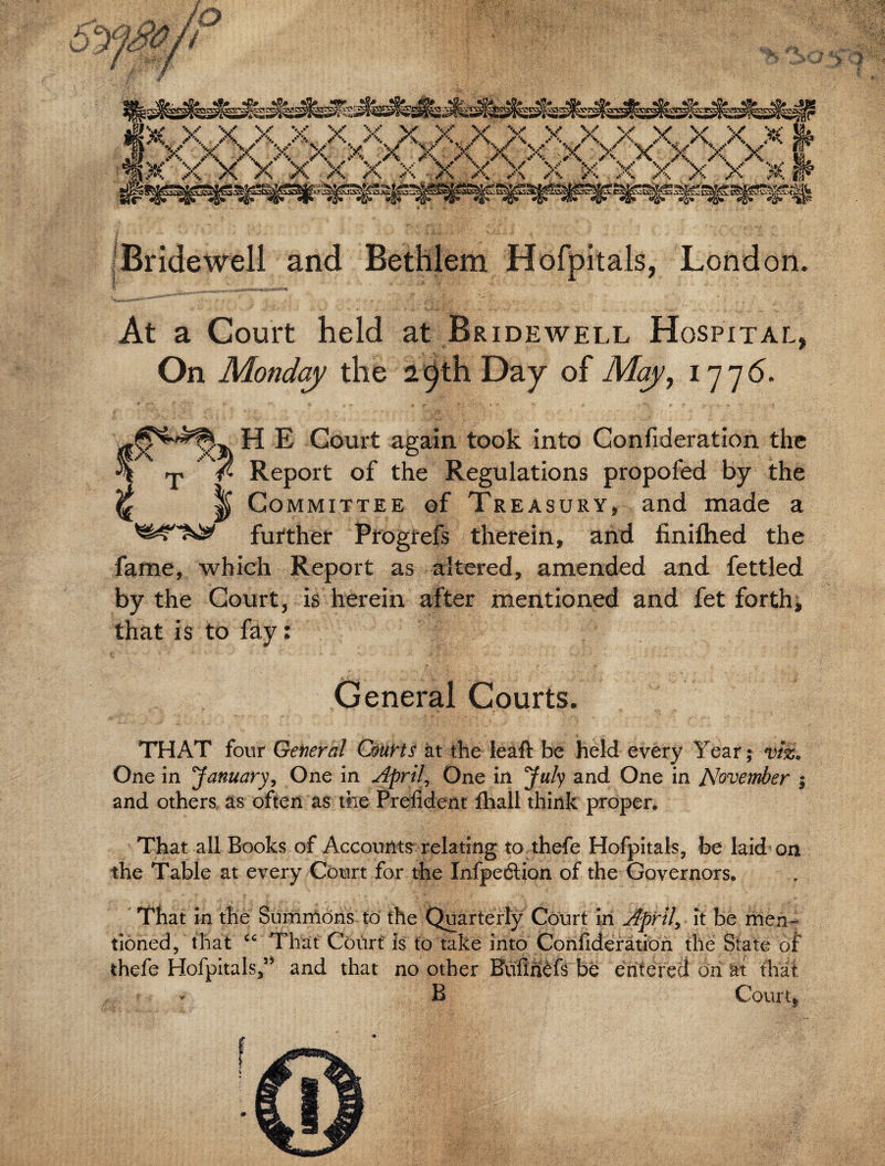 iBridewell and Bethlem Hofpitals, London. At a Court held at Bridewell Hospital, On Monday the 29th Day of May, 1776. v$v H E Court again took into Confideration the ^ / Report of the Regulations propofed by the ^ ^ Committee of Treasury, and made a further Progrefs therein, and finiflied the fame, which Report as altered, amended and fettled by the Court, is herein after mentioned and fet forth, that is to fay: General Courts. THAT four General Courts at the ieaft be held every Year; viz. One in January, One in April, One in July and One in November 5 and others as often as the Prefident ftiall think proper. That all Books of Accounts relating to thefe Hofpitals, be laid on the Table at every Court for the Infpedlion of the Governors. That in the Summons to the Quarterly Court in April, it be men¬ tioned, that “ That Court is to take into Confideration the State of thefe Hofpitals/* and that no other Bufirftfs be entered on at that - B Court*