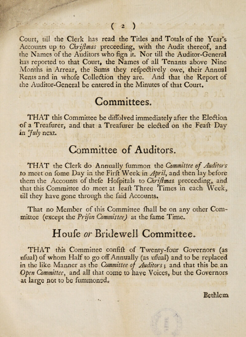 Court, till the Clerk lias read the Titles and Totals of the Yearns Accounts up to Chrijlmas preceeding, with the Audit thereof, and the Names of the Auditors who lign it. Nor till the Auditor-General has reported to that Court, the Names of all Tenants above Nine Months in Arrear, the Sums they refpedtively owe, their Annual Rents and in whofe Collection they are. And that the Report of the Auditor-General be entered in the Minutes of that Court. Committees. THAT this Committee be diflolved immediately after the Election of a Treafurer, and that a Treafurer be elected on the Feaft Day in July next. Committee of Auditors. THAT the Clerk do Annually fummon the Committee of Auditors to meet on fome Day in the Firft Week in April, and then lay before them the Accounts of thefe Hofpitals to Chrijlmas proceeding* and that this Committee do meet at leaf! Three Times in each Week, till they have gone through the faid Accounts. That no Member of this Committee fhall be on any other Com¬ mittee (except the Prifon Committee) at the fame Time. Houfe or Bridewell Committee. THAT this Committee confift of Twenty-four Governors (as nfual) of whom Half to go off Annually (as ultra!) and to be replaced in the like Manner as the Committee oj Auditors; and that this be an Open Committee, and all that come to have Voices, but the Governors at large not to be fummonecb