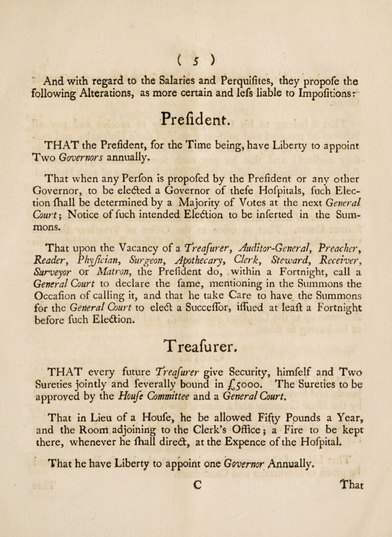 And with regard to the Salaries and Perquifites, they propofe the following Alterations, as more certain and lefs liable to Impofitionsr Prefident THAT the Prefident, for the Time being, have Liberty to appoint Two Governors annually. That when any Perfon is propofed by the Prefident or any other Governor, to be elected a Governor of thefe Hofpitals, fuch Elec¬ tion ffiall be determined by a Majority of Votes at the next General Court; Notice of fuch intended Election to be inferted in the Sum¬ mons. That upon the Vacancy of a Treafurer, Auditor-General, Preacher, Reader, Phyjician, Surgeon, Apothecary, Clerk, Steward, Receiver, Surveyor or Matron, the Prefident do, within a Fortnight, call a General Court to declare the fame, mentioning in the Summons the Occafion of calling it, and that he take Care to have the Summons for the General Court to ele<5t a Succeffor, iflued at leaft a Fortnight before fuch Ele&ion. Treafurer, THAT every future Treafurer give Security, himfelf and Two Sureties jointly and feverally bound in £5000. The Sureties to be approved by the Houfe Committee and a General Court, That in Lieu of a Houfe, he be allowed Fifty Pounds a Year* and the Room adjoining to the Clerk’s Office 1 a Fire to be kept there, whenever he ffiall diredt, at the Expence of the Hofpital. ' - r That he have Liberty to appoint one Governor Annually.