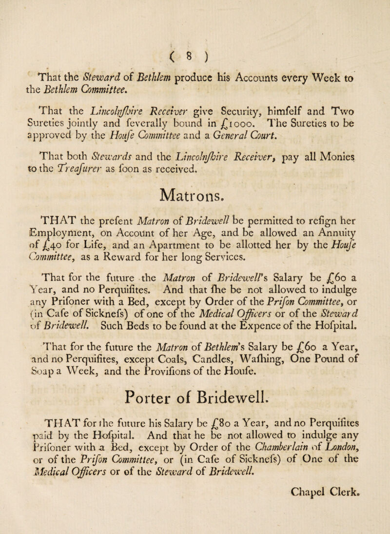 That the Steward of Bethlem produce his Accounts every Week to the Bethlem Committee. That the Lincohjloire Receiver give Security* hlmfelf and Two Sureties jointly and feverally bound in £1000. The Sureties to be approved by the Houfe Committee and a General Court. That both Stewards and the Lincolnjhire Receiver, pay all Monies to the T’reafurer as foon as received* Matrons. THAT the prefent Matron of Bridewell be permitted to refign her Employment* on Account of her Age* and be allowed an Annuity of £40 tor Life* and an Apartment to be allotted her by the Houfe Committee, as a Reward for her long Services. That for the future the Matron of Bridewell's Salary be £60 a Year, and no Perquifites. And that fhe be not allowed to indulge any Prifoner with a Bed, except by Order of the Prifon Committee, or (in Cafe of Sicknefs) of one of the Medical Officers or of the Steward of Bridewell. Such Beds to be found at the Expence of the Hofpitab That for the future the Matron of Bethlem's Salary be £60 a Year* and no Perquifites, except Coals, Candles, Wafhing, One Pound of Soap a Week, and the Provifions of the Houfe. Porter of Bridewell. THAT for the future his Salary be £80 a Year, and no Perquifites paid by the HofpitaL And that he be not allowed to indulge any Prifoner with a Bed* except by Order of the Chamberlain of London, or of the Prifon Committee, or (in Cafe of Sicknefs) of One of the Medical Officers or of the Steward of Bridewell. Chapel Clerk®