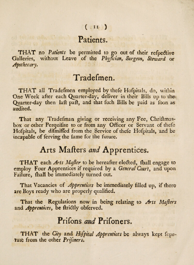 Patients. THAT no Patients be permitted to go out of their refpe&ive Galleries, without Leave of the Phyjician, Surgeon, Steward or Apothecary. Tradesmen. THAT all Tradefmen employed by thefe Hofpitals, do, within One Week after each Quarter-day, deliver in their Bills up to the Quarter-day then laft paft, and that fuch Bills be paid as foon as audited. That any Tradefman giving or receiving any Fee, Chriflmas- box or other Perquifite to or from any Officer or Servant of thefe Hofpitals, be difmifled from the Service of thefe Hofpitals, and be incapable of ferving the lame for the future. Arts Matters and Apprentices. THAT each Arts Majier to be hereafter elected, Iball engage to employ Four Apprentices if required by a General Courts and upon Failure, {halt be immediately turned out. That Vacancies of Apprentices be immediately filled up, if there are Boys ready who are properly qualified. That the Regulations now in being relating to Arts Majlers and Apprentices, be ftri&ly obferved. Prifons and Prifoners. THAT the City and Hofpital Apprentices be always kept fepe- tate from the other Prifoners.