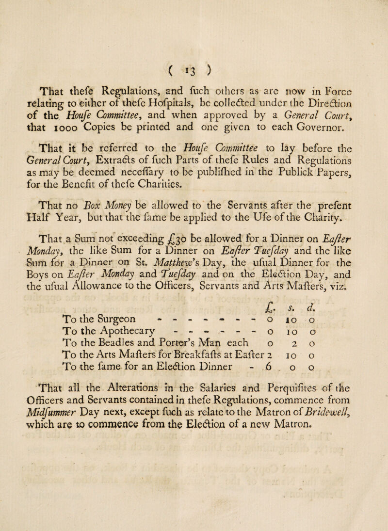 ( *3 ) That thefe Regulations, and fuch others as are now in Force relating to either of thefe Hofpitals, be colle£ted under the Direction of the Houfe Committee, and when approved by a General Court» that xooo Copies be printed and one given to each Governor* That it be referred to the Houfe Committee to lay before the General Court, Extradls of fuch Parts of thefe Rules and Regulations as may be deemed neceffary to be publilhed in the Publick Papers, for the Benefit of thefe Charities. That no Box Money be allowed to the Servants after the prefent Half Year, but that the fame be applied to the Ufe of the Charity. That a Sum not exceeding £30 be allowed for a Dinner on Eajler Monday, the like Sum for a Dinner on Eajier Tuefday and the like Sum for a Dinner on St. Matthew’s Day, the ufual Dinner for the Boys on Eajier Monday and ctuefday and on the Ele6lion Day, and the ufual Allowance to the Officers, Servants and Arts Mailers, viz0 s. d» To the Surgeon - -- -- -- 0100 To the Apothecary ------ o 10 o To the Beadles and Porter’s Man each o 20 To the Arts Mailers for B'reakfalts at Ealler 2 100 To the fame for an Ele<5lion Dinner - 6 0 o That all the Alterations in the Salaries and Perquifites of the Officers and Servants contained in thefe Regulations, commence from Midfummer Day next, except fuch as relate to the Matron of Bridewell, which are to commence from the Ele&ion of a new Matron,