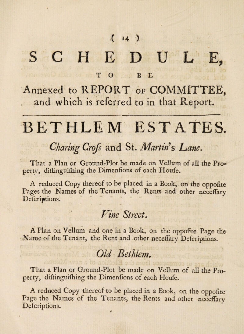 SCHEDULE, TO BE Annexed to REPORT of COMMITTEE, and which is referred to in that Report. BETHLEM ESTATES. Charing Crofs and St. Martins Lane. That a Plan or Ground-Plot be made on Vellum of all the Pro* perty, diftinguifhing the Dimenfions of each Houfe* A reduced Copy thereof to be placed in a Book, on the oppofite Pages the Names of the Tenants, the Rents and other neceflary Defcriptions* Vine Street. . t- i A Plan on Vellum and one in a Book, on the oppofite Page the Name of the Tenant, the Rent and other neceflary Descriptions* Old Bethlem. That a Plan or Ground-Plot be made on Vellum of all the Pro¬ perty, diftinguifhing the Dimenfions of each Houfe. A reduced Copy thereof to be placed in a Book, on the oppofite Page the Names of the Tenants, the Rents and other neceflary DefcriptionSo