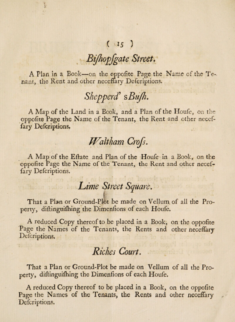 Bifhopfgate Street. A Plan m a Book*—on the oppofite Page the Name of the Te¬ nant, the Rent and other neceflary Deferiptions. A Map of the Land in a Book, and a Plan of the Houfe, on the oppofite Page the Name of the Tenant, the Rent and other necef- fary Defcriptions* A Map of the Eftate and Plan of the Houfe in a Book, on the oppofite Page the Name of the Tenant, the Rent and other need* fary Defcriptions. jLme Street Square. | That a Plan or Ground-Plot be made on Vellum of all the Pro¬ perty, diftinguiftiing the Dimenfions of each Houfe* '.i _! . ■•y A reduced Copy thereof to be placed in a Book, on the oppofite Page the Names of the Tenants, the Rents and other neceflary Defcriptions. Riches Court. That a Plan or Ground-Plot be made on Vellum of all the Pro¬ perty, diftinguifhing the Dimenfions of each Houfe. A reduced Copy thereof to be placed in a Book, on the oppofite Page the Names of the Tenants, the Rents and other neceflary Defcriptions,