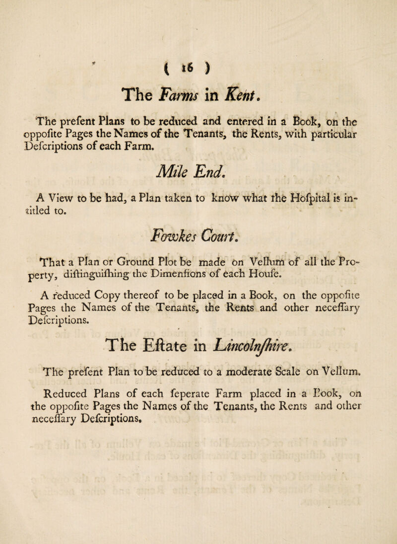 ( *6 ) The Farms in Kent. The prefent Plans to be reduced and entered in a Book, on the oppofite Pages the Names of the Tenants, the Rents, with particular Defcriptions of each Farm, Mile End. A View to be had, a Plan taken to know what the Hofpital is in- titled to® Fowkes Court. That a Plan or Ground Plot be made on Vellum of all the Pro¬ perty, diftinguifhing the Dimenfions of each Houfe. A reduced Copy thereof to be placed in a Book, on the oppofite Pages the Names of the Tenants, the Rents and other neceffary Defcriptions. 4> v The Eftate in Lincoln/hire. The prefent Plan to be reduced to a moderate Scale on Vellum, Reduced Plans of each feperate Farm placed in a Eook, on the oppofite Pages the Names of the Tenants, the Rents and other neceffary Defcriptions*