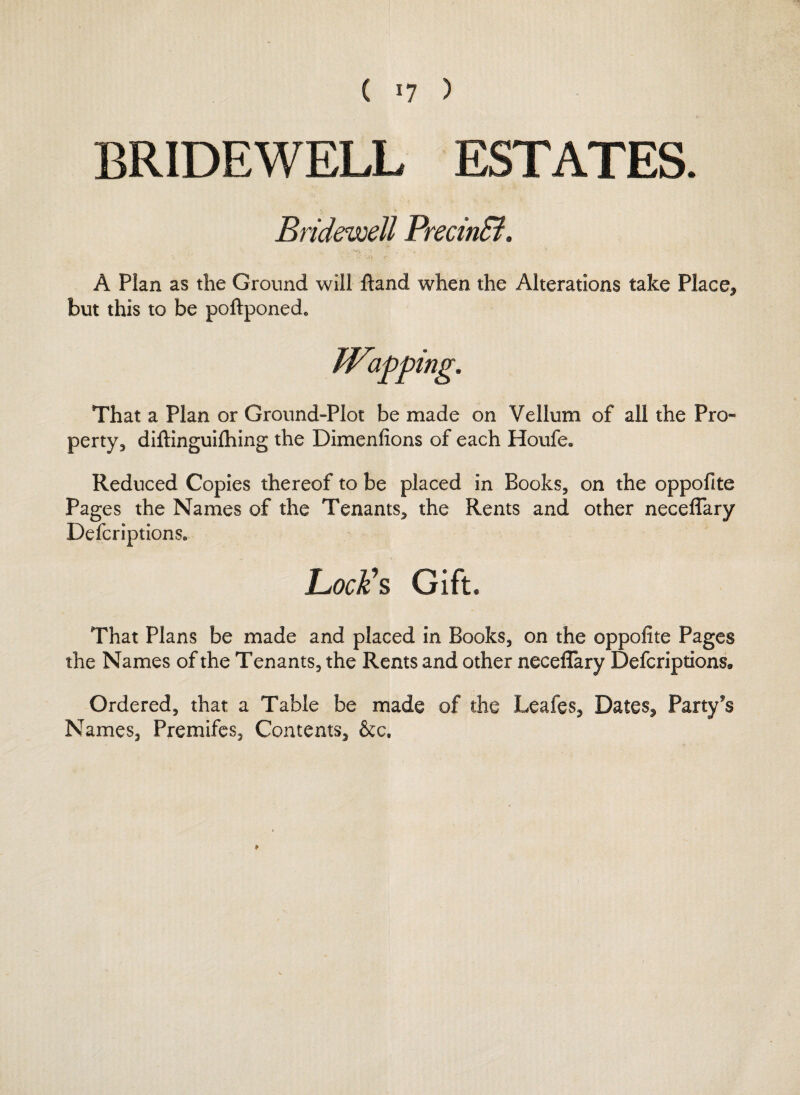 BRIDEWELL ESTATES. Bridewell PrecinB. A Plan as the Ground will ftand when the Alterations take Place, but this to be poftponed* That a Plan or Ground-Plot be made on Vellum of all the Pro¬ perty,, diftinguilhing the Dimenfions of each Houfe» Reduced Copies thereof to be placed in Books, on the oppofite Pages the Names of the Tenants, the Rents and other neceffary Defcription$e Lock's Gift. That Plans be made and placed in Books, on the oppofite Pages the Names of the Tenants, the Rents and other neceffary Befcriptlons* Ordered, that a Table be made of the Leafes, Dates, Party's Names, Premifes, Contents, &c. *