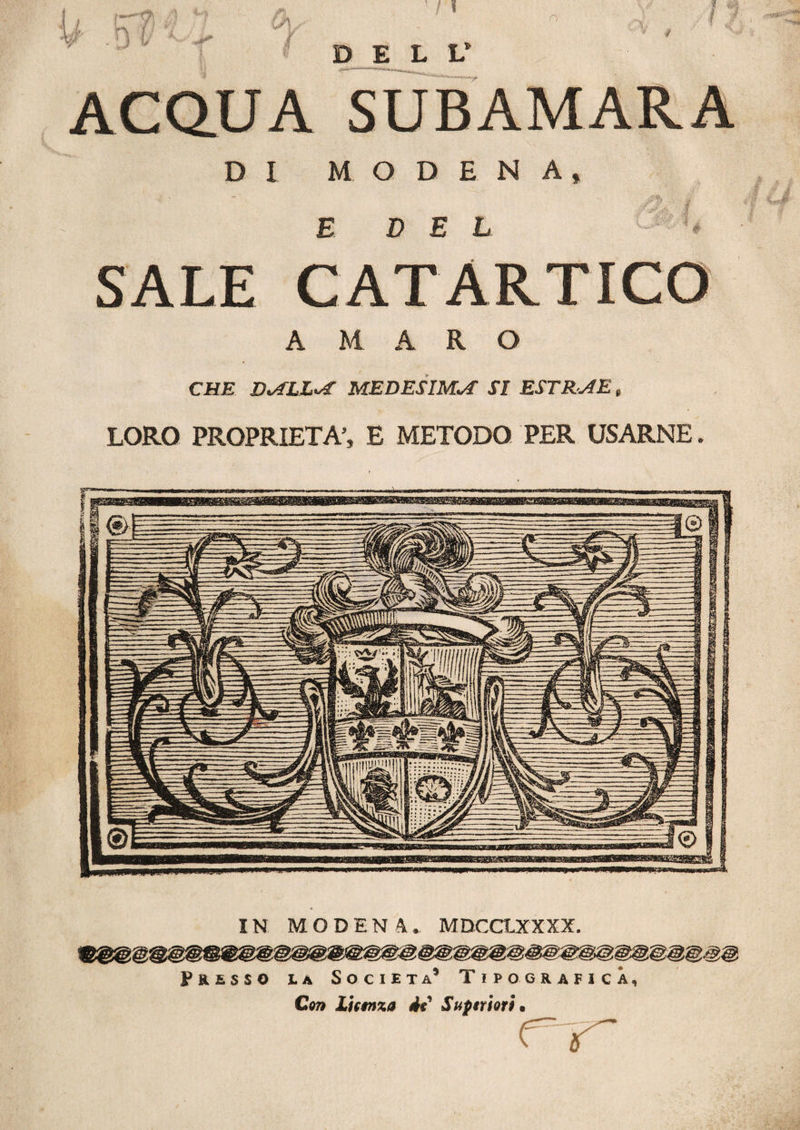 DELL* ACQUA SUBAMARA DI MODENA» E DEL h SALE CATARTICO AMARO CHE D<ALLvf MEDESIMA SI ESTR JE » LORO PROPRIETÀ’, E METODO PER USARNE. IN MODEN4. MDCCLXXXX. Presso ia Società* Tipografica, Con licmxa 4i Superiori.