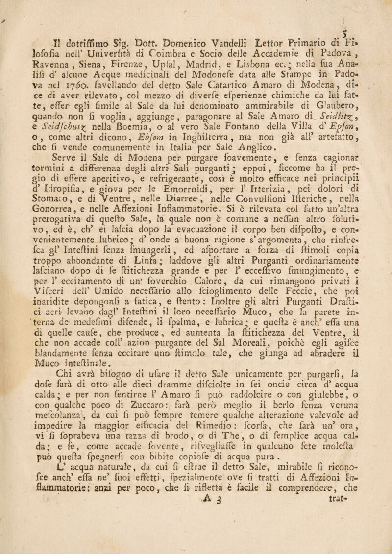 lofofia nell5 Univerhtà di Coimbra e Socio delle Accademie di Padova , Ravenna, Siena, Firenze, UpiaJ, Madrid, e Lisbona ec. ; nella fua Anag¬ lifi d5 alcune Acque medicinali del Modonefe data alle Stampe in Pado¬ va nel 1760. favellando del detto Sale Catartico Amaro di Modena, di¬ ce di aver rilevato, col mezzo di diverfe efperienze chimiche da lui fat¬ te, effer egli limile al Sale da lui denominato ammirabile di Glauber© 5 quando non fi voglia, aggiunge, paragonare al Sale Amaro di Seldlit e Seidfchut^ nella Boemia, o al vero Sale Fontano delia Villa d5 Epfon3 o, come altri dicono, Ebfom in Inghilterra , ma non già all3 artefatto, che fi vende comunemente in Italia per Sale Anglico. Serve il Sale di Modena per purgare foavemente, e fenza cagionar termini a differenza degli altri Sali purganti * eppoi, ficcome ha il pre¬ gio di edere aperitivo, e refrigerante, cosi è molto efficace nei principi! a Xdropifia, e giova per le Emorroidi, per f Itterizia, pei dolori di Stomaco, e di Ventre, nelle Diarree , nelle Convuifioni Itteriche, nella Gonorrea, e nelle Affezioni Infiammatorie. Si è rilevata col fatto un’altra prerogativa di quello Sale, la quale non è comune a nefiun altro foluti* vo, ed è, eh’ ei lafcia dopo la evacuazione il corpo ben dii pollo, e con¬ venientemente lubrico; d5 onde a buona ragione s’argomenta, che rinfre* fca gl3 Inteflini fenza lmungerli, ed afportare a forza di (limoli copia troppo abbondante di Linfa ; laddove gli altri Purganti ordinariamente lafciano dopo di fe flitichezza grande e per f ecceffivo fìnungimento, e per T eccitamento di un' foverchio Calore, da cui rimangono privati i Vifceri dell5 Umido neceffario allo feiogiimento delle Feccia, che poi inaridite depongonfi a fatica, e (lento: Inoltre gli altri Purganti Dradi¬ ci acri levano dagl5 Xnteftini il loro neeeifario Muco, che la parete in¬ terna de medefimi difende, li (palma, e lubrica; e quefla è aneli effa una di quelle caufe, che produce, ed aumenta la flitichezza del Ventre, il che non accade colf azion purgante del Sai Moreali, poiché egli agifee blandamente fenza eccitare uno (limolo tale, che giunga ad abradere il Muco interinale. Chi avrà bi fogno di ufare il detto Sale unicamente per purgarli, la dofe farà di otto alle dieci dramme difciolte in fei onde circa d5 acqua calda; e per non fentirne l5 Amaro fi può raddolcire o con giulebbe, o con qualche poco di Zuccaro: farà però meglio il berlo fenza veruna mefcolanzai, da cui fi può femore temere qualche alterazione valevole ad impedire la maggior efficacia del Rimedio: feorfa, che farà un5 ora, vi fi foprabeva una tazza di brodo, o di The, o di femplice acqua cal¬ da; e fe, come accade fovente, nfveglialTe in qualcuno fete molefla può quefla fpegnerfì con bibite copiofe di acqua pura . Ù acqua naturale, da cui fi eflrae il detto Sale, mirabile fi ricono- fee anch’ effa ne5 Tuoi effetti, fpeziafmente ove fi tratti di Affezioni In¬ fiammatorie; anzi per poco, che fi ridetta è facile il comprendere, che A g trat-