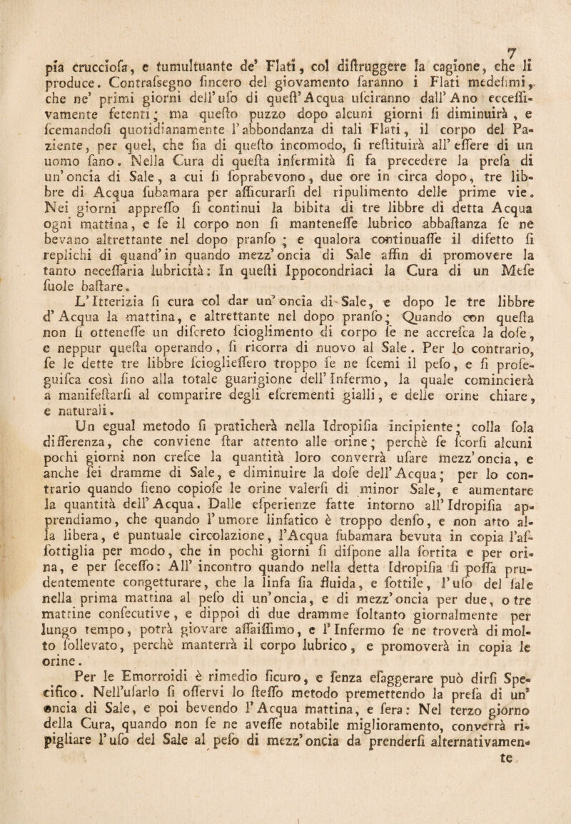 pia crucciofa, e tumultuante de5 Flati, col diftruggere la cagione, che li produce. Contrafsegno lineerò del giovamento faranno i Flati medehmi,. che ne’ primi giorni dell’ufo di queiT Acqua uiciranno dall’Ano ecceffi- vamente fetenti ; ma quello puzzo dopo alcuni giorni li diminuirà , e feemandofi quotidianamente Fabbondanza di tali Flati, il corpo del Pa« ziente, per quel, che ha di quello incomodo, lì redimirà all’ edere di un uomo Fano. Nella Cura di quella infermità fi fa precedere la prefa di un’oncia di Sale , a cui fi foprabevono, due ore in circa dopo, tre lib¬ bre di Acqua fubamara per afficurarlì del rìpulimento delle prime vie. Nei giorni apprefifo fi continui la bibita di tre libbre di detta Acqua ogni mattina, e fe il corpo non fi manteneffe lubrico abballarla fe ne bevano altrettante nel dopo pranfo ; e qualora continuafie il difetto lì replichi di quanti’ in quando mezz’oncia di Sale affin di promovere la tanto necefiària lubricità: In quelli Ippocondriaci la Cura di un Mefe fuole badare. IFItterizia fi cura col dar un'oncia di Sale, e dopo le tre libbre d’ Acqua la mattina, e altrettante nel dopo pranfo; Quando con quella non fi ottenelfe un difereto fcioglimento di corpo le ne accrefca la dofe, e neppur quella operando, fi ricorra di nuovo al Sale . Per lo contrario, fe le dette tre libbre fcioglietTero troppo fe ne feetni il pelo, e fi prole- guifea così fino alla totale guarigione dell’Infermo, la quale comincierà a manifeftarli ai comparire degli eferementi gialli, e delle orine chiare, e naturali. Un egual metodo fi praticherà nella Xdropifia incipiente; colla fola differenza, che conviene dar attento alle orine; perchè fe feorfi alcuni pochi giorni non crefce la quantità loro converrà ufare mezz’oncia, e anche lei dramme di Sale, e diminuire la dofe dell’Acqua; per lo con¬ trario quando fieno copiofe le orine vaìerfi di minor Sale, e aumentare la quantità dell’ Acqua. Dalle efperienze fatte intorno all’ Idropifìa ap¬ prendiamo, che quando Tumore linfatico è troppo denfo, e non arto al¬ la libera, e puntuale circolazione, l’Acqua fubamara bevuta in copia Taf- Tortiglia per modo, che in pochi giorni fi difpone alla fortita e per ori* na, e per fecedo: All’ incontro quando nella detta Idropifìa fi polfa pru¬ dentemente congetturare, che la linfa fia fluida, e fiottile, l’ufo del lai e nella prima matrina al pefo di un’oncia, e di mezz’oncia per due, otre mattine confecutive, e dippoi di due dramme foltanto giornalmente per lungo tempo, potrà giovare affailfimo, e T Infermo fe ne troverà dimoi- to lollevato, perchè manterrà il corpo lubrico, e promoverà in copia le orine. Per le Emorroidi è rimedio fìcuro, e lenza efaggerare può dirfi Spe¬ cifico. Neli’ufarlo fi ofiervi lo fielfo metodo premettendo la prefa di un* ®ncia di Sale, e poi bevendo l’Acqua mattina, e fera: Nel terzo giorno della Cura, quando non fe ne aveffe notabile miglioramento, converrà ri¬ pigliare Tufo del Sale al pefo di mezz’oncia da prenderli alternativamen¬ te,