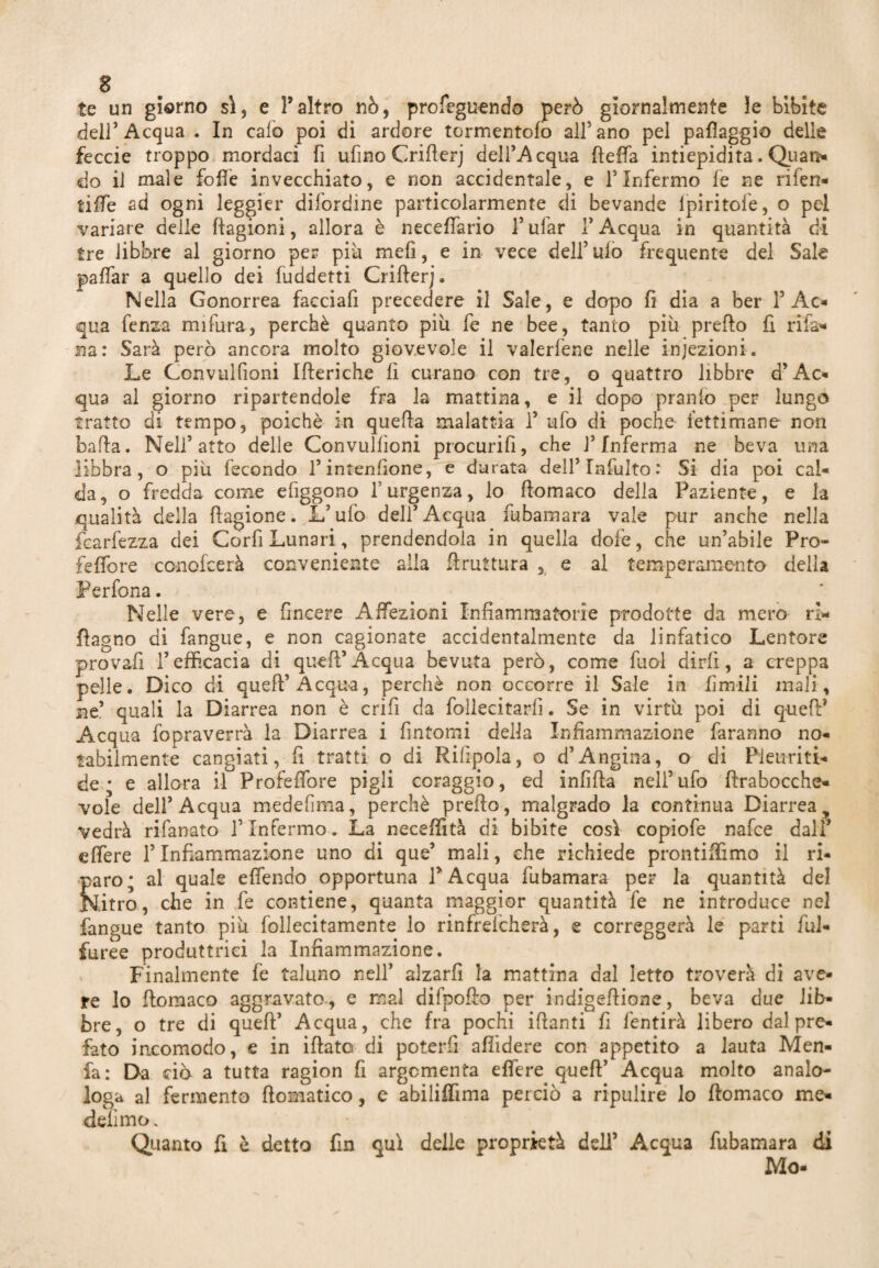 8 te un giorno sì, e l’altro nò, profeguendo però giornalmente le bìbite dell’Acqua . In calo poi di ardore tormentalo all5 ano pel pafìaggio delle feccie troppo mordaci fi ufino Crifierj dell’Acqua fteffa intiepidita. Quan- do il male folle invecchiato, e non accidentale, e l’Infermo le ne rifen- tilfe ad ogni leggier difordine particolarmente di bevande lpiritole, o pel variare delle Ragioni, allora è necefiario 1’ ufar !’ Acqua in quantità di tre libbre al giorno per più meli, e in vece dell’ ulo frequente del Sale palfar a quello dei fuddetti Crifierj, Nella Gonorrea facciafi precedere il Sale, e dopo fi dia a ber l’Ac¬ qua fenza mifura, perchè quanto più fe ne bee, tanto più prefio fi rifa* na: Sarà però ancora molto giovevole il valerfene nelle iniezioni. Le Gonvulfioni Ifteriche fi curano con tre, o quattro libbre d’Ac¬ qua al giorno ripartendole fra la mattina, e il dopo pranio per lungo tratto di tempo, poiché in quella malattia fi ufo di poche fettimane non bafta. Nell’atto delle Convullìoni procurifi, che l’Inferma ne beva una libbra, o più fecondo fi intenfione, e durata deH’Infulto: Si dia poi cal¬ da, o fredda come efiggono l’urgenza, lo ftomaco della Paziente, e la qualità della Ragione. L’ufo dell’Acqua fu barn ara vale pur anche nella fcarfezza dei Corfi Lunari, prendendola in quella dofe, che un’abile Pro- feffore conofeerà conveniente alla firuttura , e al temperamento della Per fona. Nelle vere, e fincere Affezioni Infiammatorie prodotte da mero ri* Ragno di fangue, e non cagionate accidentalmente da linfatico Lentore provafi l’efficacia di queft’Acqua bevuta però, come fuol dirli, a creppa pelle. Dico di queft’Acqua, perchè non occorre il Sale in firn-ili mali, nt. quali la Diarrea non è crifi da follecitarfi. Se in virtù poi di queft* Acqua fopraverrà la Diarrea i fintomi della Infiammazione faranno no¬ tabilmente cangiati, fi tratti o di Rifigola, o d’Angina, o di Pieuriti- de * e allora il Profeffore pigli coraggio, ed infida nell’ufo ftrabocche- vole dell’Acqua medehma, perchè predo, malgrado la continua Diarrea 9 vedrà rifanato l’Infermo. La neceffità di bibite così copiofe nafee dall* edere l’Infiammazione uno di que’ mali, che richiede prontiffimo il ri¬ paro; al quale efiendo opportuna l’Acqua fubamara per la quantità del Nitro, che in fe contiene, quanta maggior quantità fe ne introduce nel fangue tanto più follecitamente lo rinfrdcherà, e correggerà le parti fui- furee produttrici la Infiammazione. Finalmente fe taluno nell’ alzarfi la mattina dal letto troverà di ave¬ re lo fiomaco aggravato, e mal difpofio per indigeftione, beva due lib¬ bre, o tre di queft’ Acqua, che fra pochi ifianti fi fentirà libero dal pre¬ fato incomodo, e in iftato di poterli afiidere con appetito a lauta Men- fa: Da ciò a tutta ragion fi argomenta effere queft’ Acqua molto analo- Ioga al fermento ftomatico, e abiliflima perciò a ripulire lo fiomaco me- delìmo. Quanto fi è detto fin qui delle proprietà dell’ Acqua fubamara di Mo-