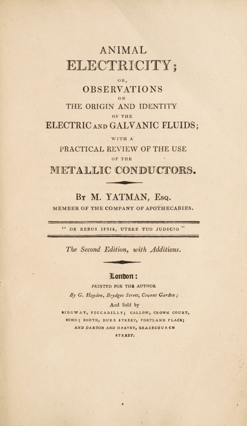 OR, OBSERVATIONS ON THE ORIGIN AND IDENTITY OF THE ELECTRIC and GALVANIC FLUIDS; WITH A PRACTICAL REVIEW OF THE USE OF THE METALLIC CONDUCTORS, By M. YATMAN, Esq, MEMBER OF THE COMPANY OF APOTHECARIES. HE REBUS IPSIS, UTERE TUO JUDICIO ” The Second Edition, with Additions. ILonDon: PAINTED FOR THE AUTHOR By G. Hayden, Brydges Street, Covent Garden ; And Sold by JUDGWAY, PICCADILLY; CALLOW, CROWN COURT, SOHO ; BOOTH, DUKE STREET, PORTLAND PLACE; AND CARTON AND HARVEY, GRACECHURCH STREET. I