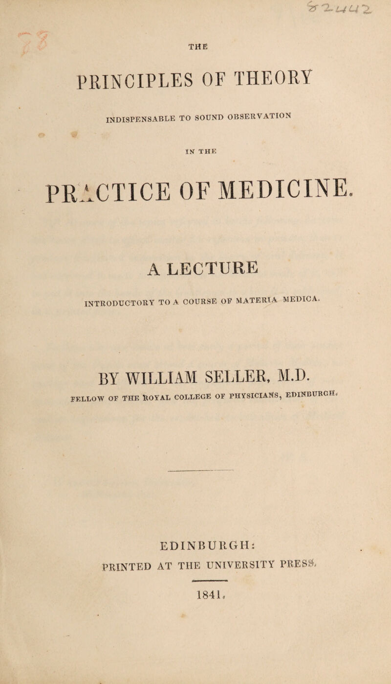 THE PRINCIPLES OF THEORY INDISPENSABLE TO SOUND OBSERVATION IN THE PRACTICE OF MEDICINE A LECTURE INTRODUCTORY TO A COURSE OF MATERIA MEDIC A* BY WILLIAM SELLER, M.I). FELLOW OE THE ROYAL COLLEGE OF PHYSICIANS, EDINBURGH, EDINBURGH: PRINTED AT THE UNIVERSITY PRESS, 1841,