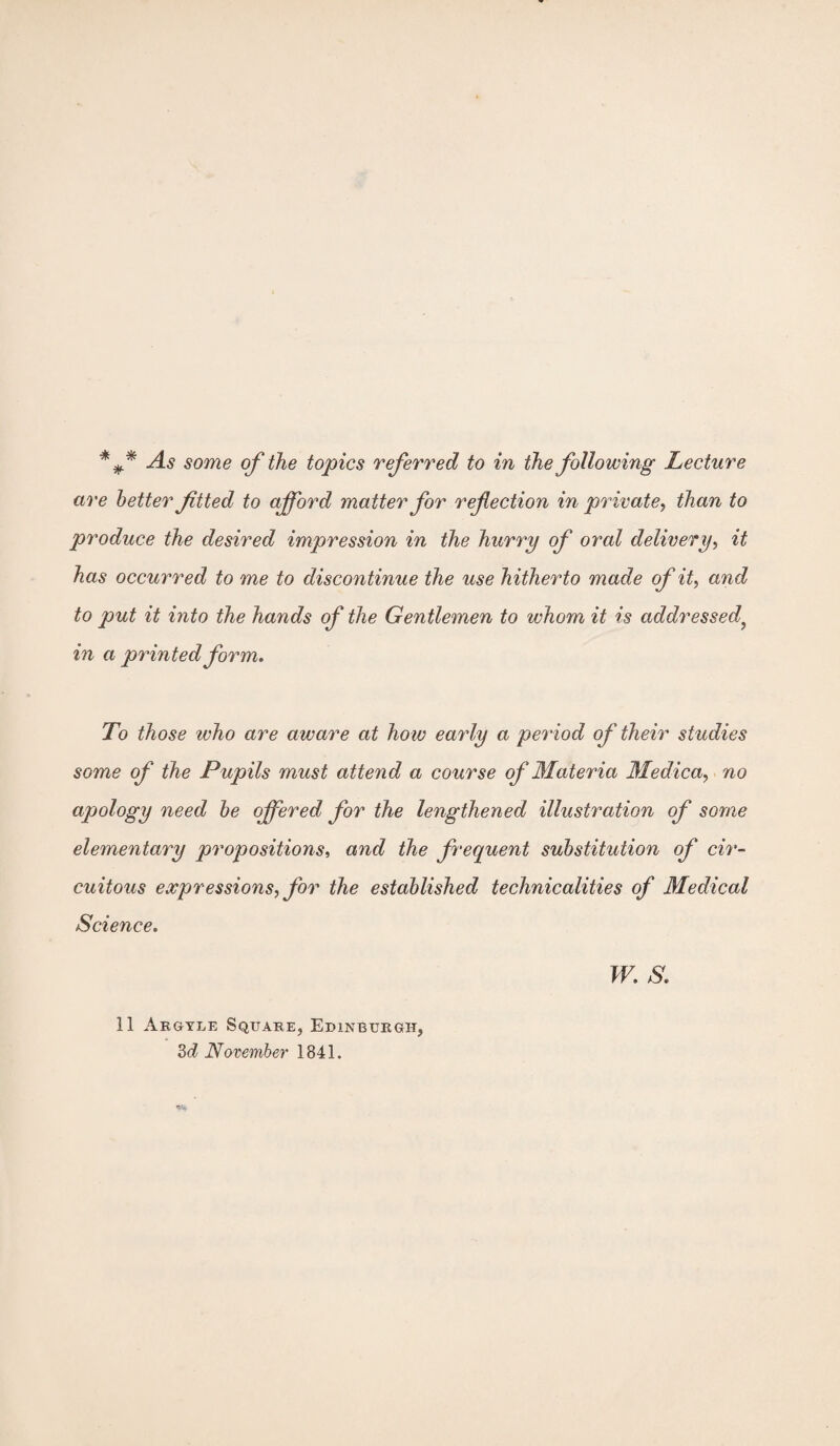 are better ftted to afford matter for refection in private, than to produce the desired impression in the hurry of oral delivery, it has occurred to me to discontinue the use hitherto made of it, and to put it into the hands of the Gentlemen to whom it is addressed? in a printed form. To those who are aware at how early a period of their studies some of the Pupils must attend a course of Materia Medica, no apology need be offered for the lengthened illustration of some elementary propositions, a7id the frequent substitution of cir¬ cuitous expressions, for the established technicalities of Medical Science. W. S. 11 Argyle Square, Edinburgh, 3d November 1841.