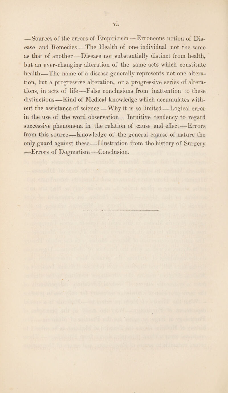 —Sources of the errors of Empiricism —Erroneous notion of Dis¬ ease and Remedies—The Health of one individual not the same as that of another—Disease not substantially distinct from health, but an ever-changing- alteration of the same acts which constitute health—The name of a disease generally represents not one altera¬ tion, but a progressive alteration, or a progressive series of altera¬ tions, in acts of life—False conclusions from inattention to these distinctions—Kind of Medical knowledge which accumulates with¬ out the assistance of science—Why it is so limited—Logical error in the use of the word observation—Intuitive tendency to regard successive phenomena in the relation of cause and effect—Errors from this source—Knowledge of the general course of nature the only guard against these — Illustration from the history of Surgery *—Errors of Dogmatism—Conclusion.