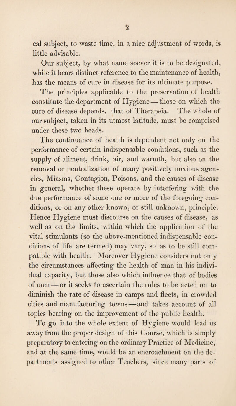 cal subject, to waste time, in a nice adjustment of words, is little advisable. Our subject, by what name soever it is to be designated, while it bears distinct reference to the maintenance of health, has the means of cure in disease for its ultimate purpose. The principles applicable to the preservation of health constitute the department of Hygiene — those on which the cure of disease depends, that of Therapeia. The whole of our subject, taken in its utmost latitude, must be comprised under these two heads. The continuance of health is dependent not only on the performance of certain indispensable conditions, such as the supply of aliment, drink, air, and warmth, but also on the removal or neutralization of many positively noxious agen¬ cies, Miasms, Contagion, Poisons, and the causes of disease in general, whether these operate by interfering with the due performance of some one or more of the foregoing con¬ ditions, or on any other known, or still unknown, principle. Hence Hygiene must discourse on the causes of disease, as well as on the limits, within which the application of the vital stimulants (so the above-mentioned indispensable con¬ ditions of life are termed) may vary, so as to be still com¬ patible with health. Moreover Hygiene considers not only the circumstances affecting the health of man in his indivi¬ dual capacity, but those also which influence that of bodies of men — or it seeks to ascertain the rules to be acted on to diminish the rate of disease in camps and fleets, in crowded cities and manufacturing towns—and takes account of all topics bearing on the improvement of the public health. To go into the whole extent of Hygiene would lead us away from the proper design of this Course, which is simply preparatory to entering on the ordinary Practice of Medicine, and at the same time, would be an encroachment on the de¬ partments assigned to other Teachers, since many parts of