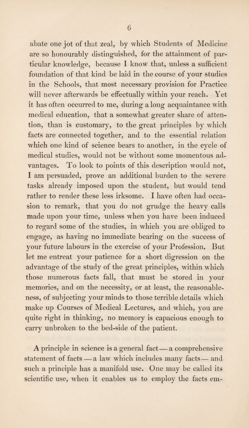 abate one jot of that zeal, by which Students of Medicine are so honourably distinguished, for the attainment of par¬ ticular knowledge, because I know that, unless a sufficient foundation of that kind be laid in the course of your studies in the Schools, that most necessary provision for Practice will never afterwrards be effectually within your reach. Yet it has often occurred to me, during a long acquaintance with medical education, that a somewhat greater share of atten¬ tion, than is customary, to the great principles by which facts are connected together, and to the essential relation which one kind of science bears to another, in the cycle of medical studies, would not be without some momentous ad¬ vantages. To look to points of this description would not, I am persuaded, prove an additional burden to the severe tasks already imposed upon the student, but would tend rather to render these less irksome. I have often had occa¬ sion to remark, that you do not grudge the heavy calls made upon your time, unless when you have been induced to regard some of the studies, in which you are obliged to engage, as having no immediate bearing on the success of your future labours in the exercise of your Profession. But let me entreat your patience for a short digression on the advantage of the study of the great principles, within which those numerous facts fall, that must be stored in your memories, and on the necessity, or at least, the reasonable¬ ness, of subjecting your minds to those terrible details which make up Courses of Medical Lectures, and which, you are quite right in thinking, no memory is capacious enough to carry unbroken to the bed-side of the patient. A principle in science is a general fact — a comprehensive statement of facts—a law which includes many facts— and such a principle has a manifold use. One may be called its scientific use, when it enables us to employ the facts em-