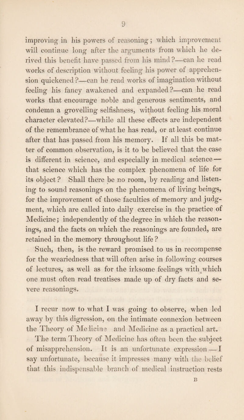 improving* in his powers of reasoning*; which improvement will continue long after the arguments from which he de¬ rived this benefit have passed from his mind ?—can he read works of description without feeling his power of apprehen¬ sion quickened ?—can he read works of imagination without feeling his fancy awakened and expanded?—can he read works that encourage noble and generous sentiments, and condemn a grovelling selfishness, without feeling his moral character elevated?—while all these effects are independent of the remembrance of what he has read, or at least continue after that has passed from his memory. If all this be mat- ter of common observation, is it to be believed that the case is different in science, and especially in medical science — that science which has the complex phenomena of life for its object? Shall there be no room, by reading and listen¬ ing to sound reasonings on the phenomena of living beings, for the improvement of those faculties of memory and judg¬ ment, which are called into daily exercise in the practice of Medicine; independently of the degree in which the reason¬ ings, and the facts on which the reasonings are founded, are retained in the memory throughout life ? Such, then, is the reward promised to us in recompense for the wreariedness that will often arise in following courses of lectures, as well as for the irksome feelings with which one must often read treatises made up of dry facts and se¬ vere reasonings. I recur now to what I was going to observe, when led away by this digression, on the intimate connexion between the Theory of Medicine and Medicine as a practical art. The term Theory of Medicine has often been the subject of misapprehension. It is an unfortunate expression — I say unfortunate, because it impresses many with the belief that this indispensable branch of medical instruction rests B