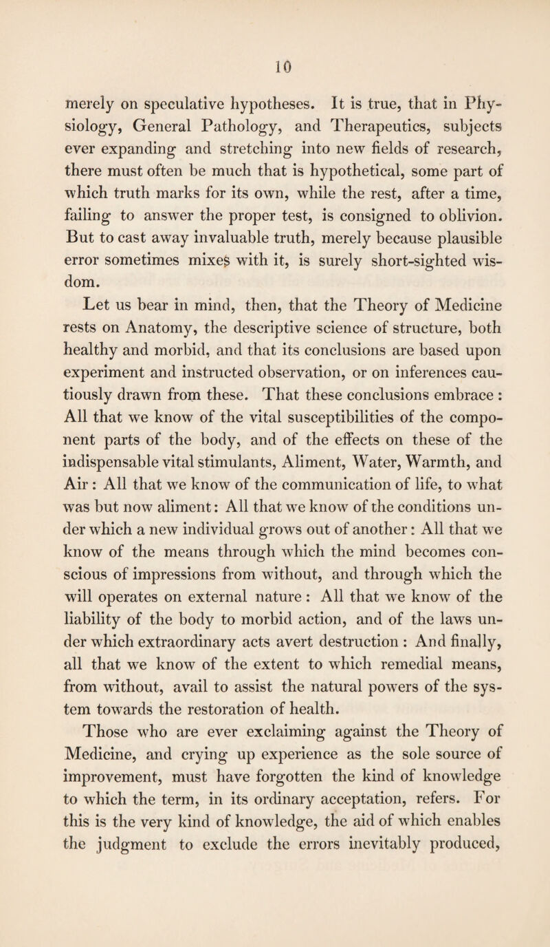 merely on speculative hypotheses. It is true, that in Phy¬ siology, General Pathology, and Therapeutics, subjects ever expanding and stretching into new fields of research, there must often be much that is hypothetical, some part of which truth marks for its own, while the rest, after a time, failing to answer the proper test, is consigned to oblivion. But to cast away invaluable truth, merely because plausible error sometimes mixes with it, is surely short-sighted wds- dom. Let us bear in mind, then, that the Theory of Medicine rests on Anatomy, the descriptive science of structure, both healthy and morbid, and that its conclusions are based upon experiment and instructed observation, or on inferences cau¬ tiously drawn from these. That these conclusions embrace : All that we know of the vital susceptibilities of the compo¬ nent parts of the body, and of the effects on these of the indispensable vital stimulants, Aliment, Water, Warmth, and Air : All that we know of the communication of life, to what wTas but now aliment: All that w7e know of the conditions un¬ der which a new individual grows out of another: All that we know of the means through which the mind becomes con¬ scious of impressions from without, and through wThich the will operates on external nature: All that we know of the liability of the body to morbid action, and of the laws un¬ der which extraordinary acts avert destruction : And finally, all that we know of the extent to which remedial means, from without, avail to assist the natural powers of the sys¬ tem towards the restoration of health. Those who are ever exclaiming against the Theory of Medicine, and crying up experience as the sole source of improvement, must have forgotten the kind of knowledge to which the term, in its ordinary acceptation, refers. For this is the very kind of knowledge, the aid of which enables the judgment to exclude the errors inevitably produced,