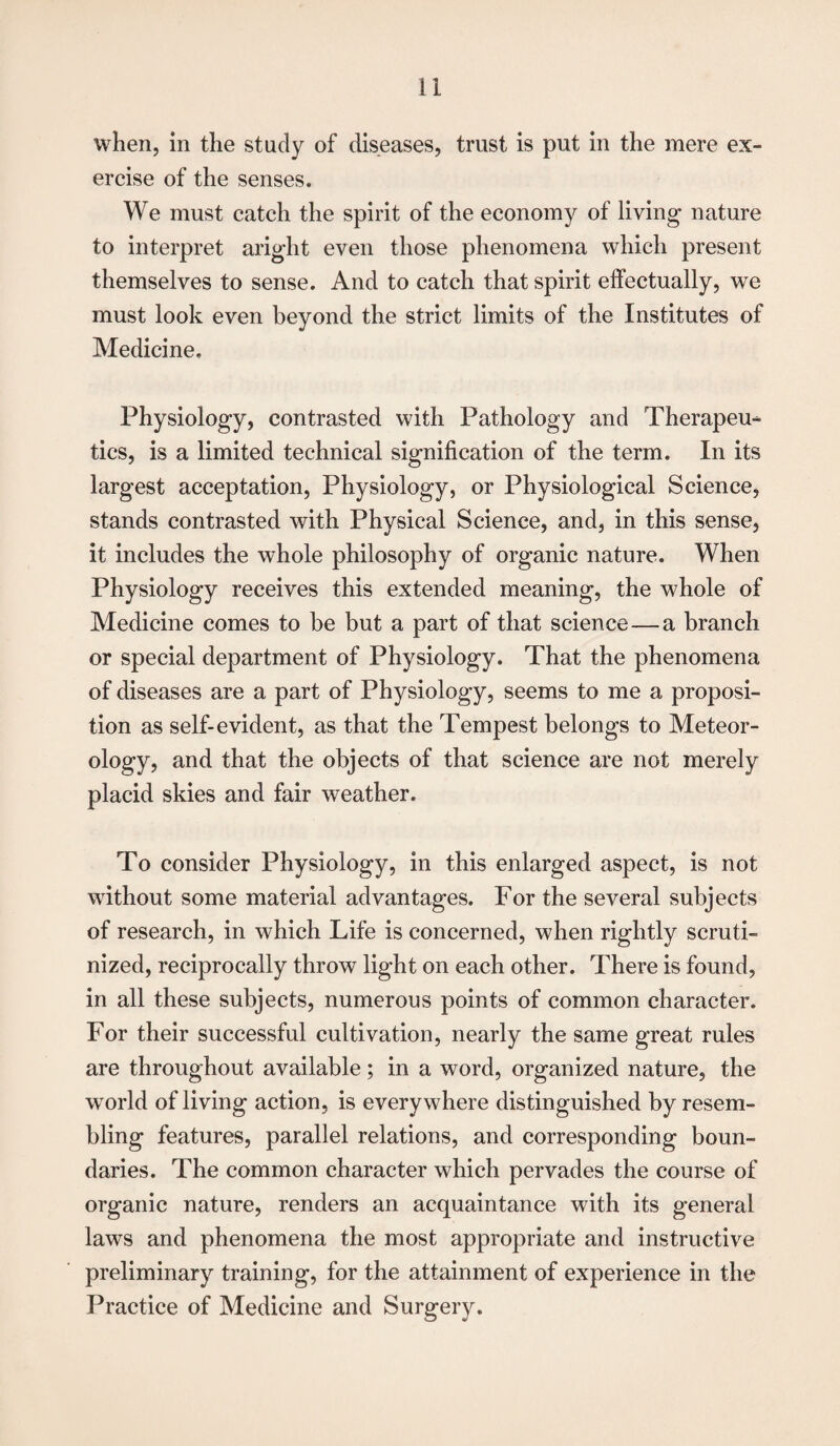 when, in the study of diseases, trust is put in the mere ex¬ ercise of the senses. We must catch the spirit of the economy of living nature to interpret aright even those phenomena which present themselves to sense. And to catch that spirit effectually, we must look even beyond the strict limits of the Institutes of Medicine. Physiology, contrasted with Pathology and Therapeu¬ tics, is a limited technical signification of the term. In its largest acceptation, Physiology, or Physiological Science, stands contrasted with Physical Science, and, in this sense, it includes the whole philosophy of organic nature. When Physiology receives this extended meaning, the whole of Medicine comes to be but a part of that science — a branch or special department of Physiology. That the phenomena of diseases are a part of Physiology, seems to me a proposi¬ tion as self-evident, as that the Tempest belongs to Meteor- ology, and that the objects of that science are not merely placid skies and fair weather. To consider Physiology, in this enlarged aspect, is not without some material advantages. For the several subjects of research, in which Life is concerned, when rightly scruti¬ nized, reciprocally throw light on each other. There is found, in all these subjects, numerous points of common character. For their successful cultivation, nearly the same great rules are throughout available; in a word, organized nature, the world of living action, is everywhere distinguished by resem¬ bling features, parallel relations, and corresponding boun¬ daries. The common character which pervades the course of organic nature, renders an acquaintance with its general laws and phenomena the most appropriate and instructive preliminary training, for the attainment of experience in the Practice of Medicine and Surgery.