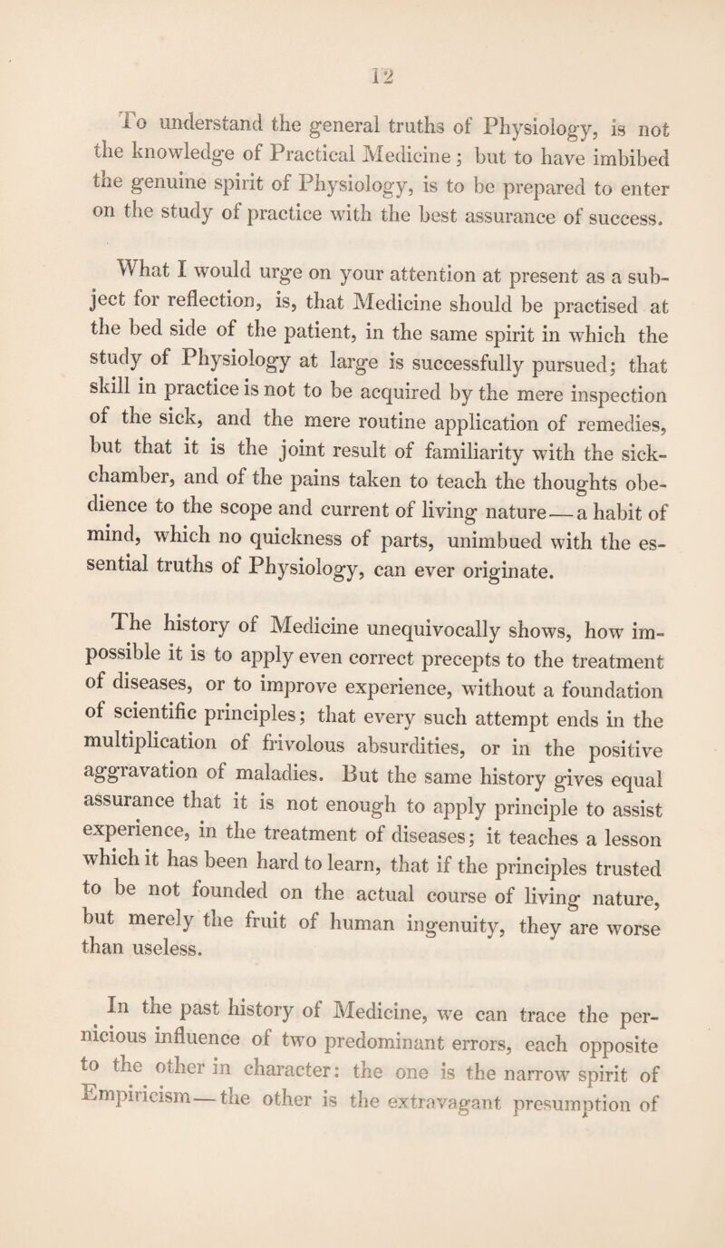 To understand the general truths of Physiology, is not the knowledge of Practical Medicine; but to have imbibed the genuine spirit of Physiology, is to be prepared to enter on the study of practice with the best assurance of success. What I would urge on your attention at present as a sub¬ ject for reflection, is, that Medicine should be practised at the bed side of the patient, in the same spirit in which the study of Physiology at large is successfully pursued; that skill in practice is not to be acquired by the mere inspection of the sick, and the mere routine application of remedies, but that it is the joint result of familiarity wTith the sick- chamber, and of the pains taken to teach the thoughts obe¬ dience to the scope and current of living nature —a habit of mind, which no quickness of parts, unimbued with the es¬ sential truths of Physiology, can ever originate. The history of Medicine unequivocally shows, how im¬ possible it is to apply even correct precepts to the treatment of diseases, or to improve experience, without a foundation of scientific principles; that every such attempt ends in the multiplication of frivolous absurdities, or in the positive aggravation of maladies. But the same history gives equal assurance that it is not enough to apply principle to assist experience, in the treatment of diseases; it teaches a lesson which it has been hard to learn, that if the principles trusted to be not founded on the actual course of living nature, but merely the fruit of human ingenuity, they are worse than useless. In the past history of Medicine, we can trace the per¬ nicious influence of two predominant errors, each opposite to the oilier in character: the one is the narrow spirit of Empiricism—the other is the extravagant presumption of