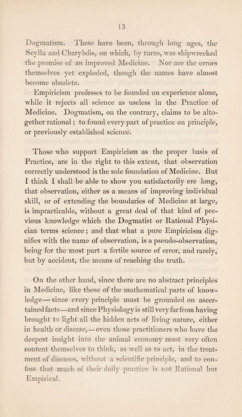 Dogmatism. These have been, through long ages, the Scylla and Charybdis, on which, by turns, was shipwrecked the promise of an improved Medicine. Nor are the errors themselves yet exploded, though the names have almost become obsolete. Empiricism professes to be founded on experience alone, while it rejects all science as useless in the Practice of Medicine. Dogmatism, on the contrary, claims to be alto¬ gether rational; to found every part of practice on principle, or previously established science. Those who support Empiricism as the proper basis of Practice, are in the right to this extent, that observation correctly understood is the sole foundation of Medicine. But I think I shall be able to show you satisfactorily ere long, that observation, either as a means of improving individual skill, or of extending the boundaries of Medicine at large, is impracticable, without a great deal of that kind of pre¬ vious knowledge which the Dogmatist or Rational Physi¬ cian terms science; and that what a pure Empiricism dig¬ nifies with the name of observation, is a pseudo-observation, being for the most part a fertile source of error, and rarely, but by accident, the means of reaching the truth. On the other hand, since there are no abstract principles in Medicine, like those of the mathematical parts of know¬ ledge— since every principle must be grounded on ascer¬ tained facts—and since Physiology is still very far from having brought to light all the hidden acts of living nature, either in health or disease, — even those practitioners who have the deepest insight into the animal economy must very often content themselves to think, as well as to act, in the treat¬ ment of diseases, without a scientific principle, and to con¬ fess that much of their daily practice is not Rational but Empirical.