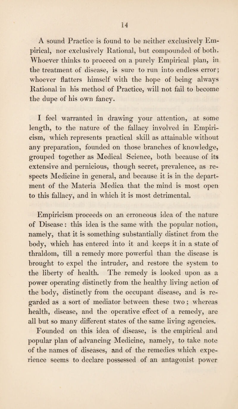 A sound Practice is found to be neither exclusively Em¬ pirical, nor exclusively Rational, but compounded of both. Whoever thinks to proceed on a purely Empirical plan, in the treatment of disease, is sure to run into endless error; whoever flatters himself with the hope of being always Rational in his method of Practice, will not fail to become the dupe of his own fancy. I feel warranted in drawing your attention, at some length, to the nature of the fallacy involved in Empiri¬ cism, which represents practical skill as attainable without any preparation, founded on those branches of knowledge, grouped together as Medical Science, both because of its extensive and pernicious, though secret, prevalence, as re¬ spects Medicine in general, and because it is in the depart¬ ment of the Materia Medica that the mind is most open to this fallacy, and in which it is most detrimental. Empiricism proceeds on an erroneous idea of the nature of Disease: this idea is the same with the popular notion, namely, that it is something substantially distinct from the body, which has entered into it and keeps it in a state of thraldom, till a remedy more powerful than the disease is brought to expel the intruder, and restore the system to the liberty of health. The remedy is looked upon as a power operating distinctly from the healthy living action of the body, distinctly from the occupant disease, and is re¬ garded as a sort of mediator between these two; whereas health, disease, and the operative effect of a remedy, are all but so many different states of the same living agencies. Founded on this idea of disease, is the empirical and popular plan of advancing Medicine, namely, to take note of the names of diseases, and of the remedies which expe¬ rience seems to declare possessed of an antagonist power