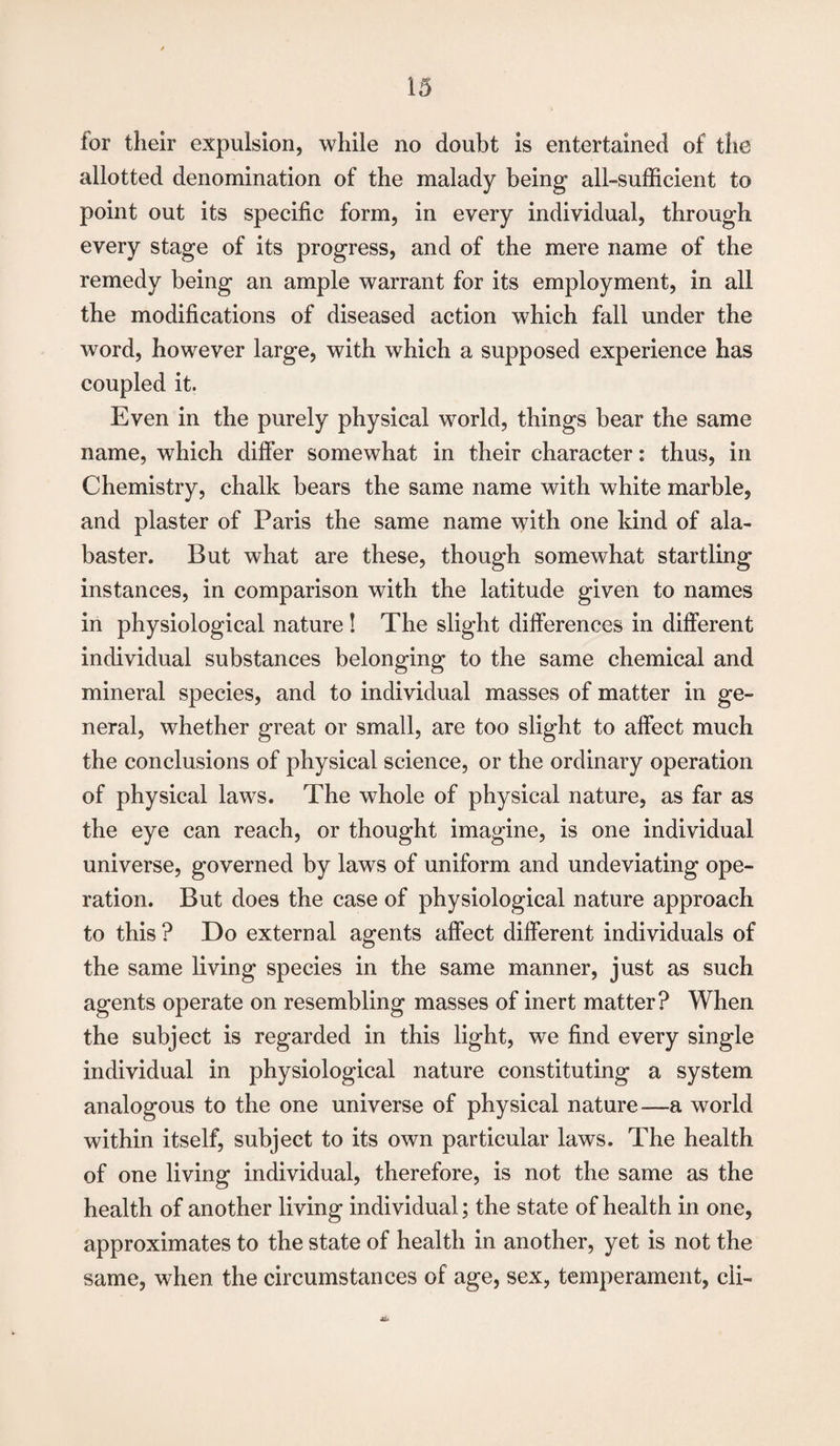 for their expulsion, while no doubt is entertained of the allotted denomination of the malady being all-sufficient to point out its specific form, in every individual, through every stage of its progress, and of the mere name of the remedy being an ample warrant for its employment, in all the modifications of diseased action which fall under the word, however large, with which a supposed experience has coupled it. Even in the purely physical world, things bear the same name, which differ somewhat in their character: thus, in Chemistry, chalk bears the same name with white marble, and plaster of Paris the same name with one kind of ala¬ baster. But what are these, though somewhat startling instances, in comparison with the latitude given to names in physiological nature ! The slight differences in different individual substances belonging to the same chemical and mineral species, and to individual masses of matter in ge¬ neral, whether great or small, are too slight to affect much the conclusions of physical science, or the ordinary operation of physical laws. The whole of physical nature, as far as the eye can reach, or thought imagine, is one individual universe, governed by laws of uniform and undeviating ope¬ ration. But does the case of physiological nature approach to this ? Do external agents affect different individuals of the same living species in the same manner, just as such agents operate on resembling masses of inert matter? When the subject is regarded in this light, we find every single individual in physiological nature constituting a system analogous to the one universe of physical nature—a world within itself, subject to its own particular laws. The health of one living individual, therefore, is not the same as the health of another living individual; the state of health in one, approximates to the state of health in another, yet is not the same, when the circumstances of age, sex, temperament, cli-