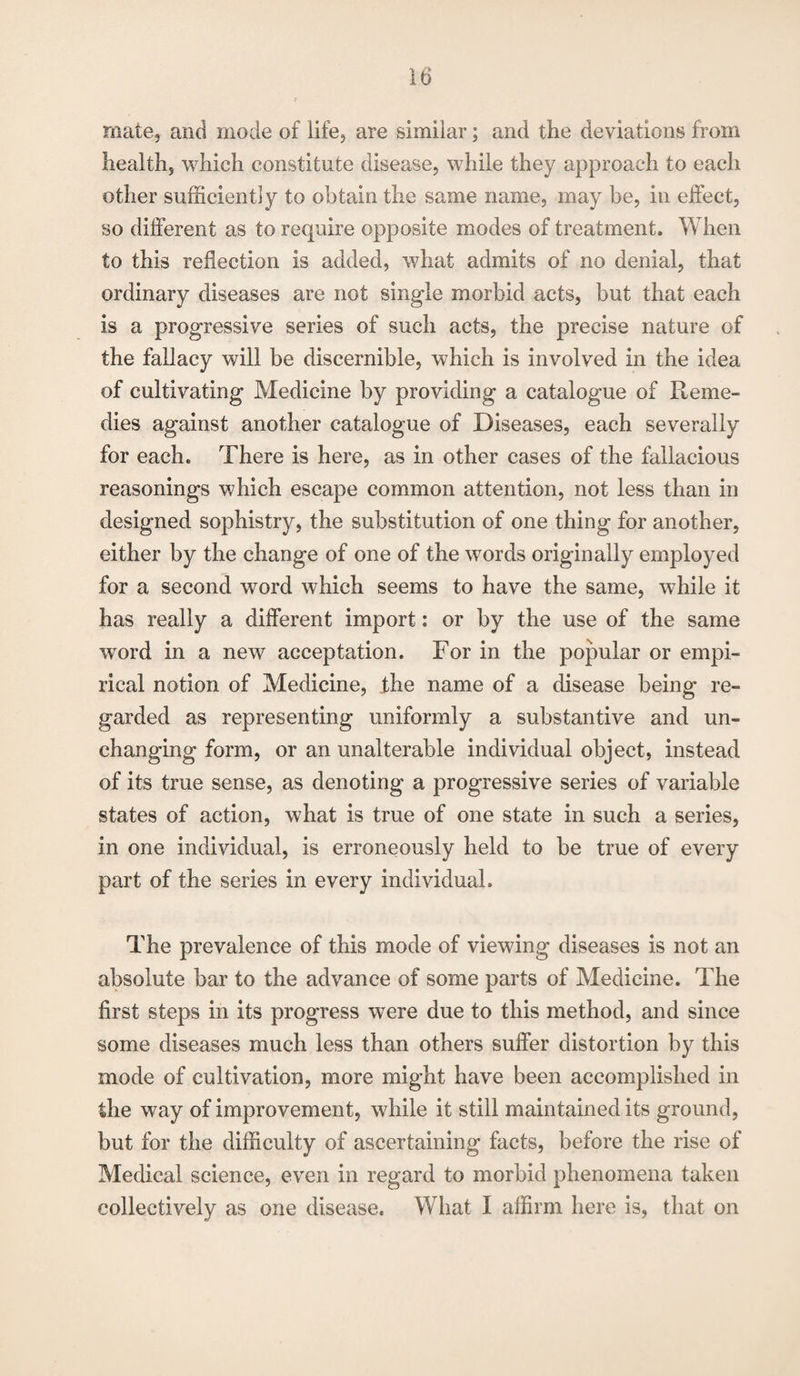 mate, and inode of life, are similar; and the deviations from health, which constitute disease, while they approach to each other sufficiently to obtain the same name, may be, in effect, so different as to require opposite modes of treatment. When to this reflection is added, what admits of no denial, that ordinary diseases are not single morbid acts, but that each is a progressive series of such acts, the precise nature of the fallacy will be discernible, which is involved in the idea of cultivating Medicine by providing a catalogue of Reme¬ dies against another catalogue of Diseases, each severally for each. There is here, as in other cases of the fallacious reasonings which escape common attention, not less than in designed sophistry, the substitution of one thing for another, either by the change of one of the words originally employed for a second word which seems to have the same, while it has really a different import: or by the use of the same word in a new acceptation. For in the popular or empi¬ rical notion of Medicine, the name of a disease being re¬ garded as representing uniformly a substantive and un¬ changing form, or an unalterable individual object, instead of its true sense, as denoting a progressive series of variable states of action, what is true of one state in such a series, in one individual, is erroneously held to be true of every part of the series in every individual. The prevalence of this mode of viewing diseases is not an absolute bar to the advance of some parts of Medicine. The first steps in its progress were due to this method, and since some diseases much less than others suffer distortion by this mode of cultivation, more might have been accomplished in the way of improvement, while it still maintained its ground, but for the difficulty of ascertaining facts, before the rise of Medical science, even in regard to morbid phenomena taken collectively as one disease. What I affirm here is, that on
