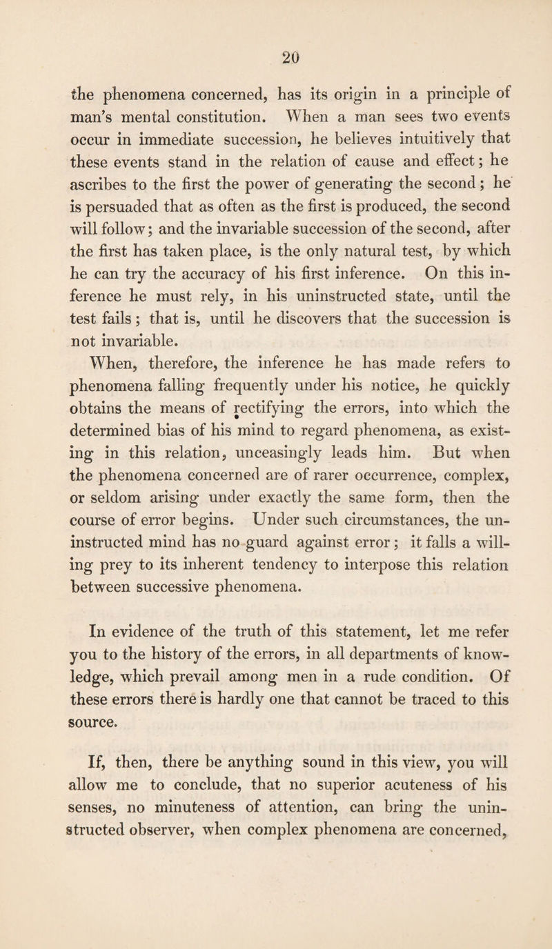 the phenomena concerned, has its origin in a principle of man’s mental constitution. When a man sees two events occur in immediate succession, he believes intuitively that these events stand in the relation of cause and effect; he ascribes to the first the power of generating the second; he is persuaded that as often as the first is produced, the second will follow; and the invariable succession of the second, after the first has taken place, is the only natural test, by which he can try the accuracy of his first inference. On this in¬ ference he must rely, in his uninstructed state, until the test fails; that is, until he discovers that the succession is not invariable. When, therefore, the inference he has made refers to phenomena falling frequently under his notice, he quickly obtains the means of rectifying the errors, into which the determined bias of his mind to regard phenomena, as exist¬ ing in this relation, unceasingly leads him. But w7hen the phenomena concerned are of rarer occurrence, complex, or seldom arising under exactly the same form, then the course of error begins. Under such circumstances, the un¬ instructed mind has no guard against error; it falls a will¬ ing prey to its inherent tendency to interpose this relation between successive phenomena. In evidence of the truth of this statement, let me refer you to the history of the errors, in all departments of know¬ ledge, which prevail among men in a rude condition. Of these errors there is hardly one that cannot be traced to this source. If, then, there be anything sound in this view, you will allow me to conclude, that no superior acuteness of his senses, no minuteness of attention, can bring the unin¬ structed observer, when complex phenomena are concerned,