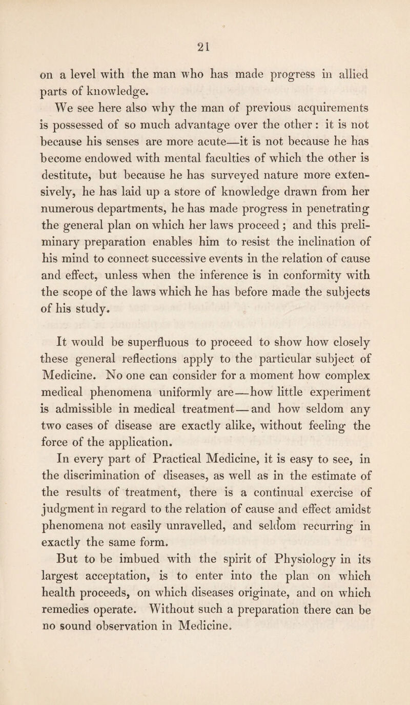 on a level with the man who has made progress in allied parts of knowledge. We see here also why the man of previous acquirements is possessed of so much advantage over the other: it is not because his senses are more acute—it is not because he has become endowed with mental faculties of which the other is destitute, but because he has surveyed nature more exten¬ sively, he has laid up a store of knowledge drawn from her numerous departments, he has made progress in penetrating the general plan on which her laws proceed ; and this preli¬ minary preparation enables him to resist the inclination of his mind to connect successive events in the relation of cause and effect, unless when the inference is in conformity with the scope of the laws which he has before made the subjects of his study. It would be superfluous to proceed to show how closely these general reflections apply to the particular subject of Medicine. No one can consider for a moment how complex medical phenomena uniformly are—how little experiment is admissible in medical treatment—and how seldom any two cases of disease are exactly alike, without feeling the force of the application. In every part of Practical Medicine, it is easy to see, in the discrimination of diseases, as well as in the estimate of the results of treatment, there is a continual exercise of judgment in regard to the relation of cause and effect amidst phenomena not easily unravelled, and seldom recurring in exactly the same form. But to be imbued with the spirit of Physiology in its largest acceptation, is to enter into the plan on which health proceeds, on which diseases originate, and on which remedies operate. Without such a preparation there can be no sound observation in Medicine.