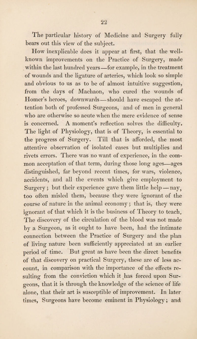 The particular history of Medicine and Surgery fully hears out this view of the subject. How inexplicable does it appear at first, that the well- known improvements on the Practice of Surgery, made within the last hundred years —for example, in the treatment of wounds and the ligature of arteries, which look so simple and obvious to us as to be of almost intuitive suggestion, from the days of Machaon, who cured the wounds of Homer’s heroes, downwards — should have escaped the at¬ tention both of professed Surgeons, and of men in general who are otherwise so acute when the mere evidence of sense is concerned. A moment’s reflection solves the difficulty. The light of Physiology, that is of Theory, is essential to the progress of Surgery. Till that is afforded, the most attentive observation of isolated cases but multiplies and rivets errors. There was no want of experience, in the com¬ mon acceptation of that term, during those long ages—ages distinguished, far beyond recent times, for wars, violence, accidents, and all the events which give employment to Surgery; but their experience gave them little help — nay, too often misled them, because they wTere ignorant of the course of nature in the animal economy; that is, they were ignorant of that which it is the business of Theory to teach. The discovery of the circulation of the blood was not made by a Surgeon, as it ought to have been, had the intimate connection between the Practice of Surgery and the plan of living nature been sufficiently appreciated at an earlier period of time. But great as have been the direct benefits of that discovery on practical Surgery, these are of less ac¬ count, in comparison with the importance of the effects re¬ sulting from the conviction which it has forced upon Sur¬ geons, that it is through the knowledge of the science of life alone, that their art is susceptible of improvement. In later times, Surgeons have become eminent in Physiology; and