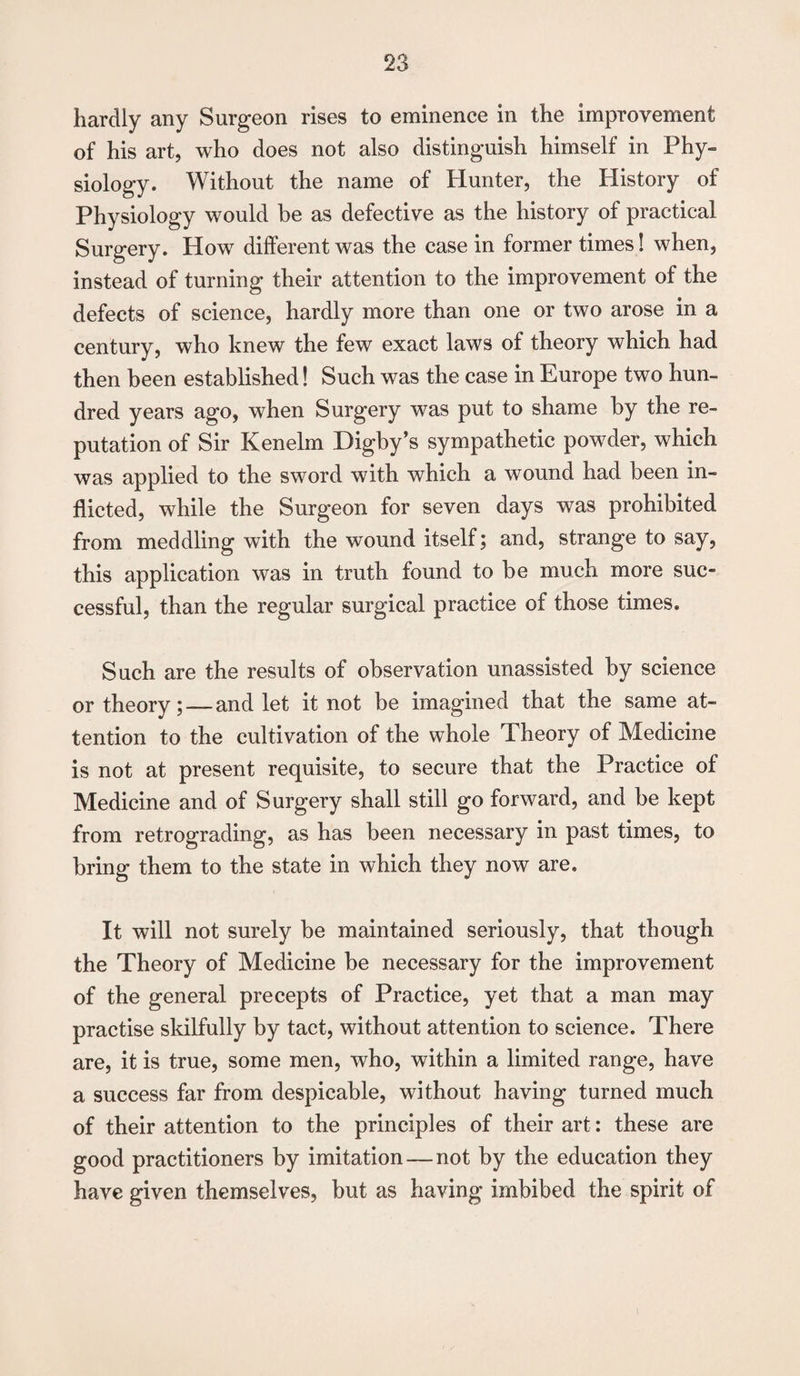 hardly any Surgeon rises to eminence in the improvement of his art, who does not also distinguish himself in Phy- siology. Without the name of Hunter, the History of Physiology would be as defective as the history of practical Surgery. How different was the case in former times! when, instead of turning their attention to the improvement of the defects of science, hardly more than one or two arose in a century, who knew the few exact laws of theory which had then been established! Such was the case in Europe two hun¬ dred years ago, when Surgery was put to shame by the re¬ putation of Sir Kenelm Digby’s sympathetic powder, which was applied to the sword with which a wound had been in¬ flicted, while the Surgeon for seven days was prohibited from meddling with the wound itself; and, strange to say, this application was in truth found to be much more suc¬ cessful, than the regular surgical practice of those times. Such are the results of observation unassisted by science or theory; — and let it not be imagined that the same at¬ tention to the cultivation of the whole Theory of Medicine is not at present requisite, to secure that the Practice of Medicine and of Surgery shall still go forward, and be kept from retrograding, as has been necessary in past times, to bring them to the state in which they now are. It will not surely be maintained seriously, that though the Theory of Medicine be necessary for the improvement of the general precepts of Practice, yet that a man may practise skilfully by tact, without attention to science. There are, it is true, some men, who, within a limited range, have a success far from despicable, without having turned much of their attention to the principles of their art: these are good practitioners by imitation — not by the education they have given themselves, but as having imbibed the spirit of