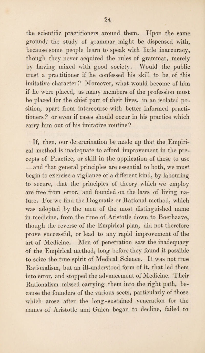 the scientific practitioners around them. Upon the same ground,' the study of grammar might be dispensed with, because some people learn to speak with little inaccuracy, though they never acquired the rules of grammar, merely by having mixed with good society. Would the public trust a practitioner if he confessed his skill to be of this imitative character ? Moreover, what would become of him if he were placed, as many members of the profession must be placed for the chief part of their lives, in an isolated po¬ sition, apart from intercourse with better informed practi¬ tioners ? or even if cases should occur in his practice which carry him out of his imitative routine ? If, then, our determination be made up that the Empiri¬ cal method is inadequate to afford improvement in the pre¬ cepts of Practice, or skill in the application of these to use .— and that general principles are essential to both, we must begin to exercise a vigilance of a different kind, by labouring to secure, that the principles of theory which we employ are free from error, and founded on the laws of living na¬ ture. For we find the Dogmatic or Rational method, which was adopted by the men of the most distinguished name in medicine, from the time of Aristotle down to Boerhaave, though the reverse of the Empirical plan, did not therefore prove successful, or lead to any rapid improvement of the art of Medicine. Men of penetration saw the inadequacy of the Empirical method, long before they found it possible to seize the true spirit of Medical Science. It was not true Rationalism, but an ill-understood form of it, that led them into error, and stopped the advancement of Medicine. Their Rationalism missed carrying them into the right path, be¬ cause the founders of the various sects, particularly of those which arose after the long-sustained veneration for the names of Aristotle and Galen began to decline, failed to