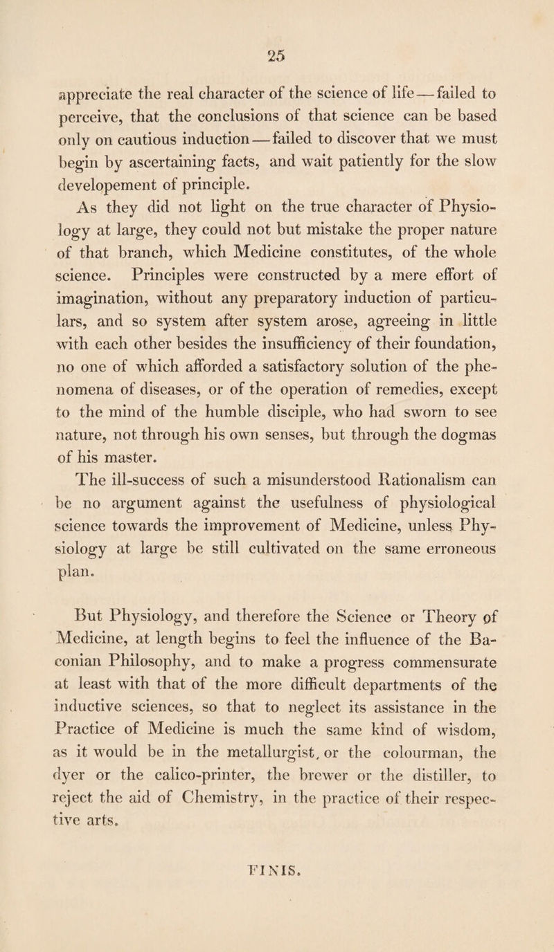 appreciate the reai character of the science of life—failed to perceive, that the conclusions of that science can be based only on cautious induction — failed to discover that vve must m begin by ascertaining facts, and wait patiently for the slow developement of principle. As they did not light on the true character of Physio¬ logy at large, they could not but mistake the proper nature of that branch, which Medicine constitutes, of the whole science. Principles were constructed by a mere effort of imagination, without any preparatory induction of particu¬ lars, and so system after system arose, agreeing in little with each other besides the insufficiency of their foundation, no one of which afforded a satisfactory solution of the phe¬ nomena of diseases, or of the operation of remedies, except to the mind of the humble disciple, who had sworn to see nature, not through his own senses, but through the dogmas of his master. The ill-success of such a misunderstood Rationalism can be no argument against the usefulness of physiological science towards the improvement of Medicine, unless Phy¬ siology at large be still cultivated on the same erroneous plan. But Physiology, and therefore the Science or Theory of Medicine, at length begins to feel the influence of the Ba¬ conian Philosophy, and to make a progress commensurate at least with that of the more difficult departments of the inductive sciences, so that to neglect its assistance in the Practice of Medicine is much the same kind of wisdom, as it would be in the metallurgist, or the colourman, the dyer or the calico-printer, the brewer or the distiller, to reject the aid of Chemistry, in the practice of their respec¬ tive arts. FINIS.