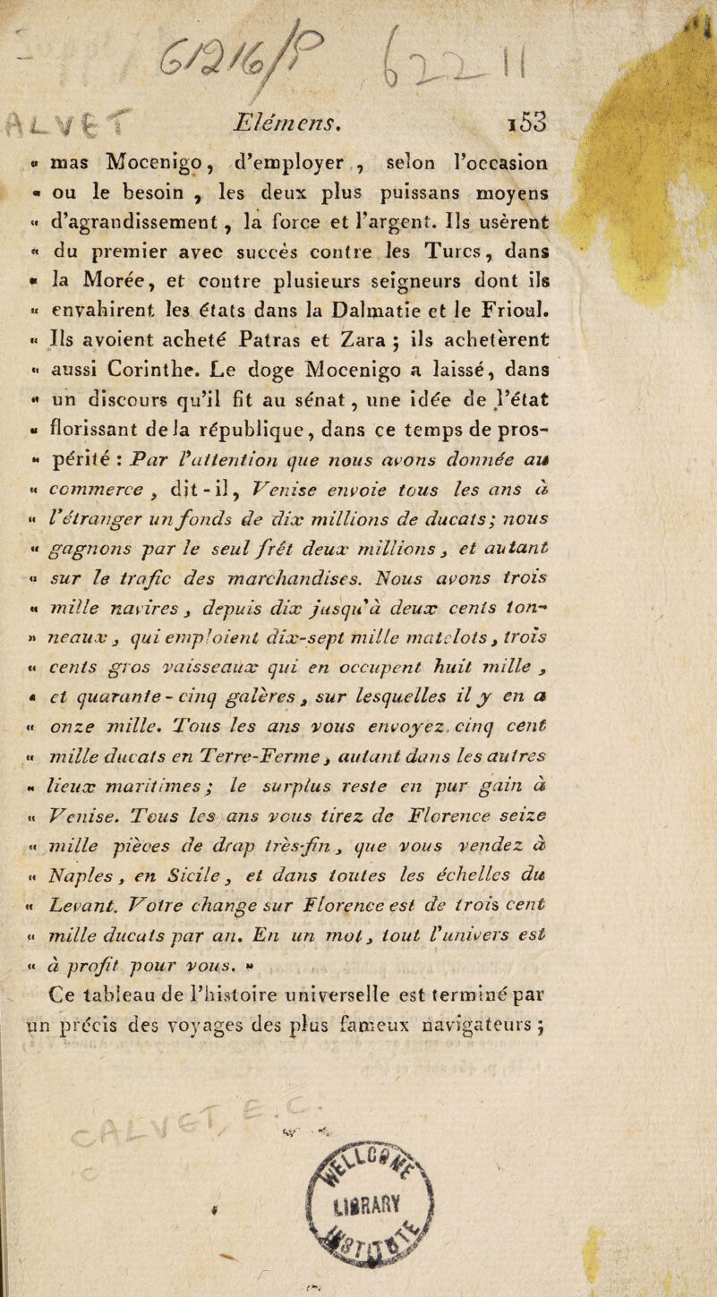 « mas Mocenigo, d’employer , selon l’occasion « ou le besoin , les deux plus puissans moyens «• d’agrandissement, la force et l'argent. Ils usèrent « du premier avec succès contre les Turcs, dans « la Morée, et contre plusieurs seigneurs dont ils «« envahirent les états dans la Daîmatie et le Frioul. « Ils avoient acheté Patras et Zara ; ils achetèrent  aussi Corinthe. Le doge Mocenigo a laissé, dans « un discours qu’il fit au sénat, une idée de l’état « florissant delà république, dans ce temps de pros- « périt é : Par Vattention que nous avons donnée au « commerce 9 dit-il, Venise envoie tous les ans à «« V étranger un fonds de dix millions de ducats ; nous “ gagnons j)ar le seul fret deux millions 3 et autant « sur le trafc des marchandises. Nous avons trois « mille navires j depuis dix jusqu à deux cents ton- » ne aux 3 qui emploient âîx-sept mille matelots } trois «* cents gros vaisseaux qui en occupent huit mille 9 • et quarante - cinq galères a sur lesquelles il y en a <« onze mille. Tous les ans vous envoyez, cinq cent «« mille ducats en Terre-Ferme > autant dans les autres « lieux maritimes ; le surplus reste en pur gain à «« Venise. Tous les ans vous tirez de Florence seize •« mille pièces de drap irèsfn que vous vendez à «< Naples, en Sicile, et dans toutes les échelles du « Levant. Votre change sur Florence est de trois cent « mille ducats par an. En un mol > tout Vunivers est « à profit pour vous. *» Ce tableau de l’histoire universelle est terminé par un précis des voyages des plus fameux navigateurs j r