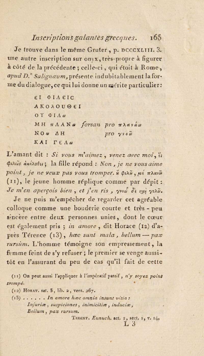 Je trouve dans le même Gruter , p. dcccxlîïï. 3. une autre inscription sur onyx,très-propre à figurer a côté de la précédente ; celle-ci, qui étoit à Rome, apud D.n Salignœum, présente indubitablement la for¬ me du dialogue, ce qui lui donne un mérite particulier: el I A E I c AKOAOU0EI O T OIAai •M H 7! A A N a forscui pro avucû NO» AH pro yvocô IC AI T £ Aüi L’amant dit : Si vous ni aimez , venez avec moi, a <P*à.t7ç la fille répond : Non , je ne vous aime point j je ne veux pas vous tromper. « <pt\u , pi Trouva* (n), le jeune homme réplique comme par dépit: Je ni en aperçois bien , et j en ris 3 y va ci Je tyj yzNa, Je ne puis m’empêcher de regarder cet agréable colloque comme une bouderie courte et très - peu sincère entre deux personnes unies, dont le cœur est également pris 5 in amare , dit Horace (12) d’a¬ près Térence (i3), hœc sunt mata, bellum — pax rursùm. L’homme témoigne son empressement, la femme feint de s’y refuser ; le premier se venge aussi¬ tôt en l’assurant du peu de cas qu’il fait de cette s A (11) On peut aussi l’appliquer à l’impératif passif, n’y soyez point trompé- (12) Horat. sat. 3, lib. 2, vers. 267. (i5).In amore hœc omnia insunl -vicia .• Injuriœ , suspiciones , inimicitiœ , induciœ , Beiium y pax rursum. Tekent. Eunuch. act. 1, sect. 3, y. 14» L 3