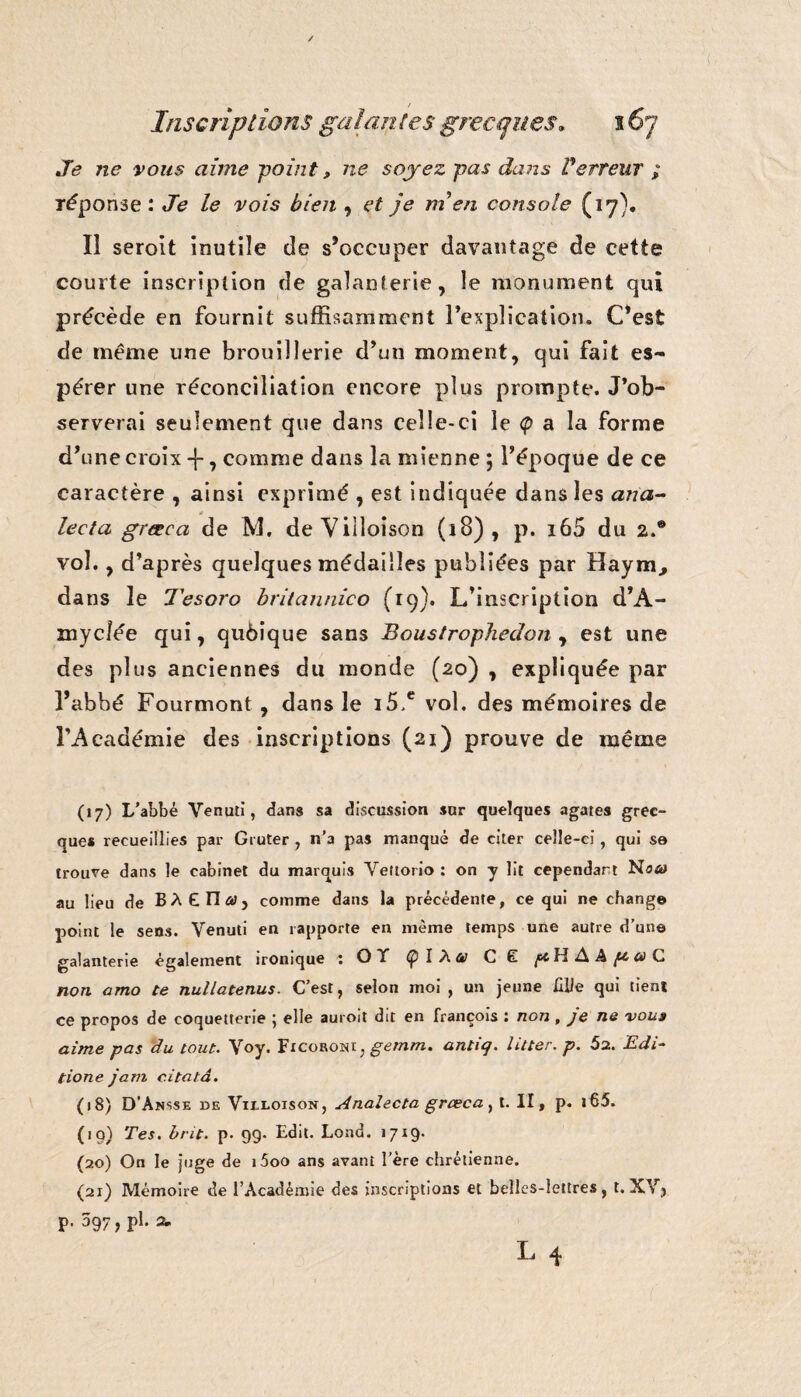 Je ne vous aime point » ne soyez pas dans V'erreur ; réponse: Je le vois bien , et je m en console (17). Il seroit inutile de s’occuper davantage de cette courte inscription de galanterie, le monument qui précède en fournit suffisamment l'explication.. C'est de meme une brouillerie d'un moment, qui fait es¬ pérer une réconciliation encore plus prompte. J'ob¬ serverai seulement que dans celle-ci le <p a la forme d'une croix -{-, comme dans la mienne 5 l’époque de ce caractère , ainsi exprimé , est indiquée dans les ana- * lecta græca de M. deViiloison (18), p. i65 du 2.® vol., d’après quelques médailles publiées par Haym., dans le Tesoro britannico (19). L’inscription d'A- myclée qui, qubique sans Boustrophedon , est une des plus anciennes du monde (20) , expliquée par l'abbé Fourmont, dans le i5,e vol. des mémoires de l’Académie des inscriptions (21) prouve de même (j7) L’abbé Venuti, dans sa discussion sur quelques agates grec¬ que* recueillies par Gruter , n’a pas manqué de citer celle-ci, qui se trouve dans le cabinet du marquis Yeitorio : on y lit cependart Noa> au lieu de BÀ Elira, comme dans la précédente, ce qui ne change point le sens. Venuti en rapporte en même temps une autre d’une galanterie également ironique : OT Ç/IXa CÊ H A A ^fl G non amo te nullatenus. C’est, selon moi , un jeune fille qui tient ce propos de coquetterie j elle auroit dit en François : non , je ne voua aime pas du tout. \oy. Ficoboni, gemm. antiq. litter. p. 52. Edi- tione jam c.itatâ. (18) D'Ansse de Viedoison, Analecta græca, t. II, p. i65. (19) Tes. brit. p. 99. Edit. Lond. 1719. (20) On le juge de i5oo ans avant l’ère chrétienne. (21) Mémoire de l’Académie des inscriptions et belles-lettres, t. XV, p. 097, pl. a.