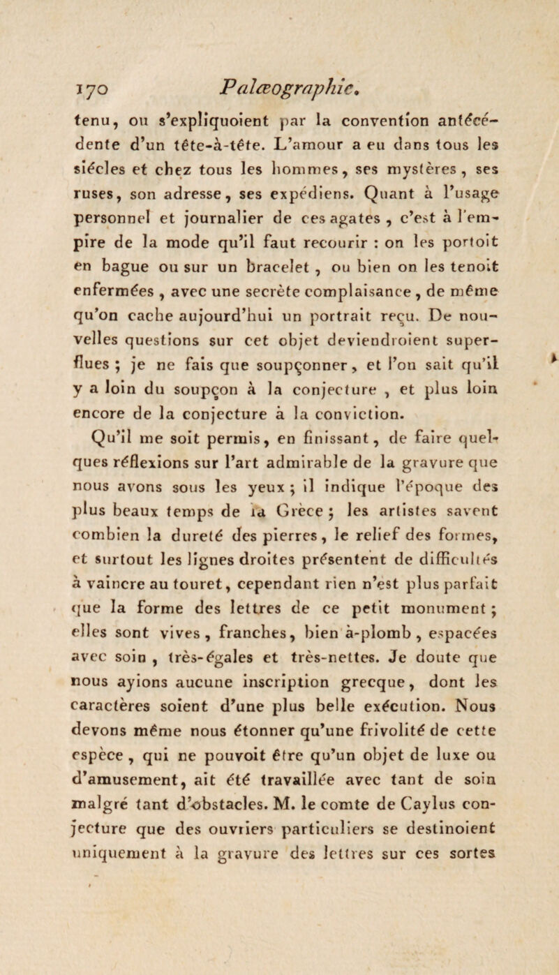 tenu, ou s’expliquoient par la convention antécé¬ dente d’un tête-à-tête. L’amour a eu dans tous les siècles et chez tous les hommes, ses mystères, ses ruses, son adresse, ses expédiens. Quant à l’usage personnel et journalier de ces agates, c’est à l’em¬ pire de la mode qu’il faut recourir : on les portoit en bague ou sur un bracelet , ou bien on les tenoit enfermées , avec une secrète complaisance , de même qu’on cache aujourd’hui un portrait reçu. De nou¬ velles questions sur cet objet deviendroient super¬ flues ; je ne fais que soupçonner, et l’on sait qu’il y a loin du soupçon à la conjecture , et plus loin encore de la conjecture à la conviction. Qu’il me soit permis, en finissant, de faire quel¬ ques réflexions sur l’art admirable de la gravure que nous avons sous les yeux ; il indique l’époque des plus beaux temps de ia Grèce 5 les artistes savent combien la dureté des pierres, le relief des formes, et surtout les lignes droites présentent de difficultés à vaincre au touret, cependant rien n’çst plus parfait que la forme des lettres de ce petit monument ; elles sont vives, franches, bien à-plomb, espacées avec soin , très-égales et très-nettes. Je doute que nous ayions aucune inscription grecque, dont les caractères soient d’une plus belle exécution. Nous devons même nous étonner qu’une frivolité de cette espèce , qui ne pouvoit être qu’un objet de luxe ou d’amusement, ait été travaillée avec tant de soin malgré tant d’obstacles. M. le comte de Caylus con¬ jecture que des ouvriers particuliers se destinoient uniquement à la gravure des lettres sur ces sortes