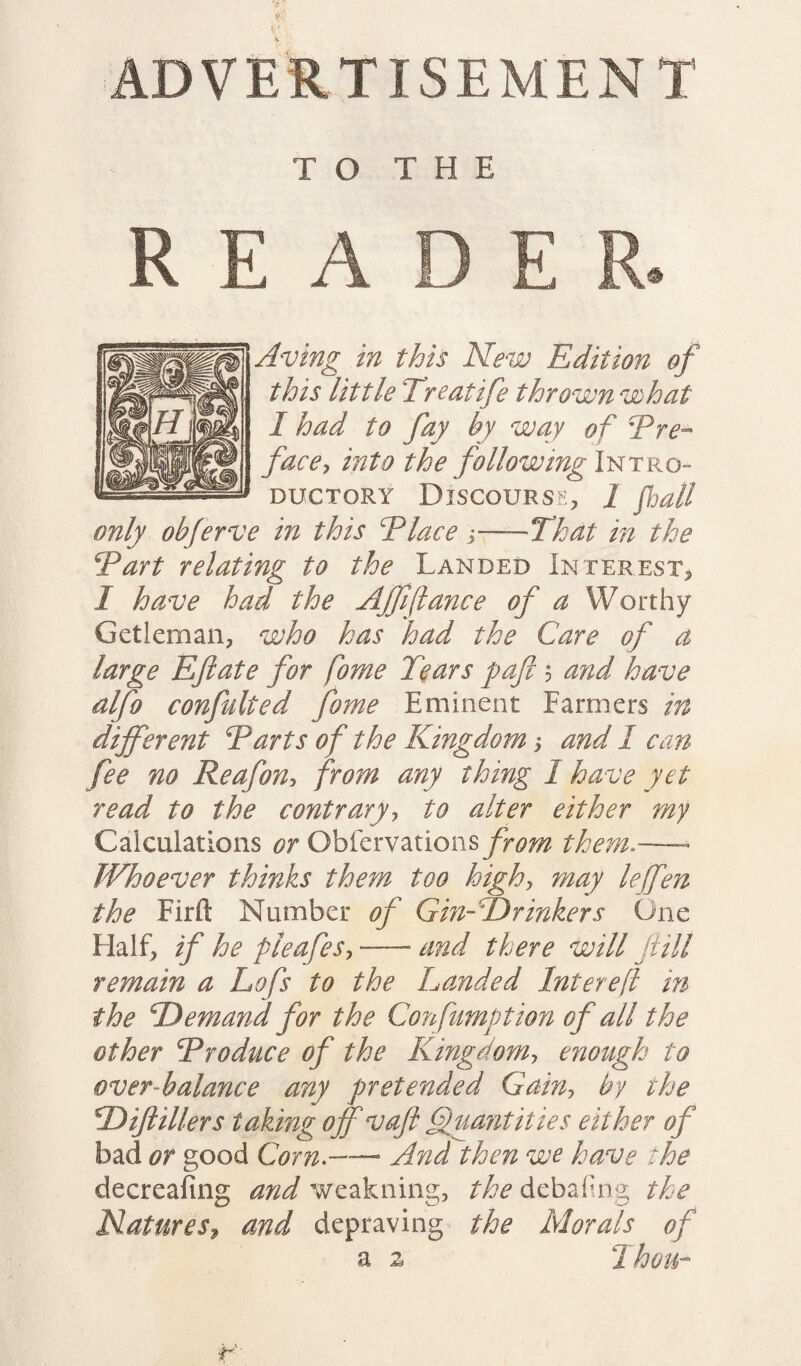ADVERTISEMENT TO THE READER. Aving in this New Edition of this little Treatife thrown what I had to fay by way of i'Pre¬ face? into the following Intro- ductory Discourse, 1 fall only obferve in this Tlace ?-That in the Tart relating to the Landed Interest, I have had the Ajfiftance of a Worthy Getleman, who has had the Care of d large Eft ate for fome Tears paft 5 and have alfo confulted fome Eminent Farmers in different Tarts of the Kingdom ? and 1 can fee no Reafon? from any thing I have yet read to the contrary? to alter either my Calculations or Obfervations from them.— Whoever thinks them too high? may lejfen the Firft Number of Gin- Drinkers One Half, if he pieafes?--and there will fill remain a Lofs to the Landed Intereft in the Demand for the Confumption of all the other Troduce of the Kingdom? enough to over-balance any pretended Gain? by the Diftillers taking off vaft Quantities either of bad or good Corn.—- And then we have the decreafing and weakning, the debaling the Natures» and depraving the Morals of