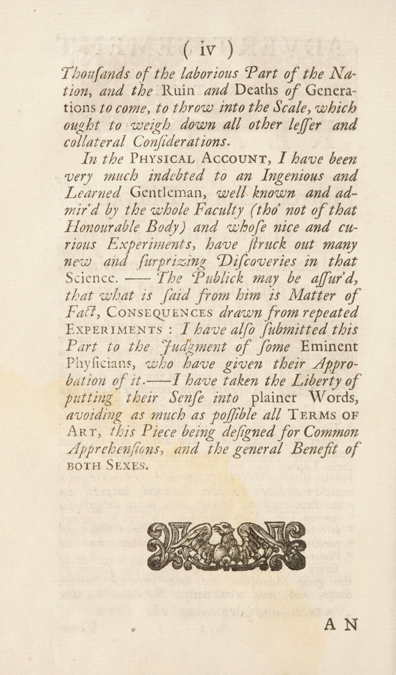 Thoufands of the laborious Part of the Na¬ tion, and the Ruin and Deaths of Genera¬ tions to come, to throw into the Scale, which ought to weigh down all other lejfer and collateral Confiderations. In the Physical Account, I have been very much indebted to an Ingenious and Learned Gentleman, well known and ad¬ mir’d by the whole Faculty (thd not of that Honourable Body) and whofe nice and cu¬ rious Experiments, have Jlruck out many new and fur prizing Hifcoveries in that Science. — The Publick may be affurd, that what is faid from him is Matter of Faff, Consequences drawn from repeated Experiments : I have alfo fubmitted this Part to the Judgment of fiome Eminent Phyficians, who have given their Appro¬ bation of it--—-/ have taken the Liberty of putting their Senfe into plainer Words, avoiding as much as pojfible all Terms of Art, this Piece being defigned for Common Apprehenfions, and the general Benefit of both Sexes. «• A N