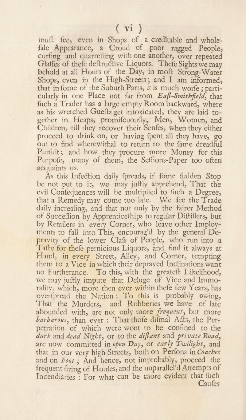 muft fee, even in Shops of a creditable and whole- fale Appearance, a Croud of poor ragged People, curling and quarrelling with one another, over repeated Glaftes of thefe deftrudtive Liquors. Thefe Sights we may behold at all Hours of the Day, in molt Strong-Water Shops, even in the High-Streets^ and I am informed, that in fome of the Suburb Parts, it is much worfe ,* parti¬ cularly in one Place not far from Eafl-Smithfield, that fuch a Trader has a large empty Room backward, where as his wretched Guefts get intoxicated, they are laid to-5 gether in Heaps, promifcuoully, Men, Women, and Children, till they recover their Senfes, when they either proceed to drink on, or having fpent all they have, go out to find wherewithal to return to the fame dreadful Purfuit; and how they procure more Money for this Purpofe, many of them, the Sellions-Paper too often acquaints us. As this Infection daily fpreads, if fome fudden Stop be not put to it, we may juftly apprehend, That the evil Confequences will be multiplied to fuch a Degree, that a Remedy may come too late. We fee the Trade daily increaling, and that not only by the fairer Method of SuccefTion by Apprenticefhips to regular Diftillers, but by Retailers in every Corner, who leave other Imploy- ments to fall into This, encourag’d by the general De¬ pravity of the lower Clafs of People, who run into a Tafte for thefe pernicious Liquors, and find it always at Hand, in every Street, Alley, and Corner, tempting them to a Vice in which their depraved Inclinations want no Furtherance. To this, with the greateft Likelihood, we may juftly impute that Deluge of Vice and Immo¬ rality, which, more then ever within thefe few Years, has overfpread the Nation : To this is probably owing. That the Murders, and Robberies we have of late abounded with, are not only more frequent, but more barbarous, than ever : That thofe difmal Adis, the Per¬ petration of which were wont to be confined to the dark and dead Night, or to the diflant and private Road, are now committed in open Day, or early Twilight, and that in our very high Streets, both on Perfons vnCoaches and on hoot; And hence, not improbably, proceed the frequent firing of Houfes, and the unparallel’d Attempts of Incendiaries T For what can be more evident that fuch Caufes