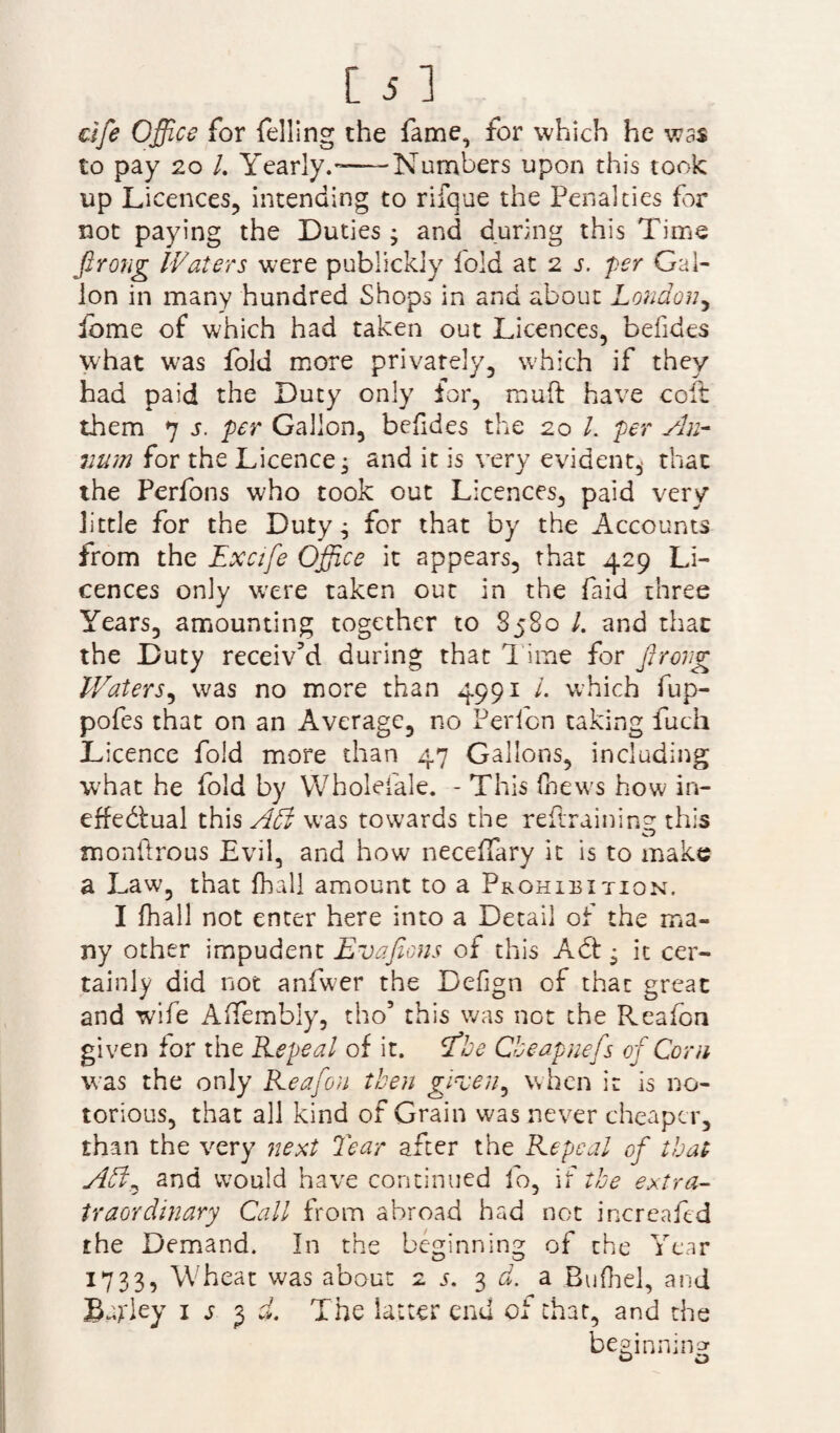 rife Office for felling the fame, for which he was to pay 20 /. Yearly.—Numbers upon this took up Licences, intending to rifque the Penalties fir not paying the Duties; and during this Time firong Waters were publickly fold at 2 s. per Gal¬ lon in many hundred Shops in and about London, ibme of which had taken out Licences, befides what was fold more privately, which if they had paid the Duty only for, rauft have coft them 7 s. per Gallon, befides the 20 /. per An¬ num for the Licence; and it is very evident,- that the Perfons who took out Licences, paid very little for the Duty; for that by the Accounts from the Excife Office it appears, that 429 Li¬ cences only wxre taken out in the faid three Years, amounting together to 8580 /. and that the Duty receiv’d during that l ime for Jirong Waters, was no more than 4991 /. which fup- pofes that on an Average, no Perlcn taking fuch Licence fold more than 47 Gallons, including what he fold by Wholefale. - This (hews how in¬ effectual this Adi was towards the retraining this monftrous Evil, and how neceffary it is to make a Law, that fhall amount to a Prohibition. I fhall not enter here into a Detail of the ma¬ ny other impudent Evafions of this ACt; it cer¬ tainly did not anfwer the Defign of that great and wife AiTembly, tho5 this was not the Reafon given for the Repeal of it. fbe Cbeapuefs of Corn was the only Reafon then green, when it is no¬ torious, that all kind of Grain was never cheaper, than the very next Tear after the Repeal of that Adt^ and would nave continued fo, if the extra- traordinary Call from abroad had not increafed the Demand. In the beginning of the Year 1733, Wheat was about 2 5. 3 d. a Bufhel, and B^ley 1 j 3 d The latter end of that, and the beginning Q O