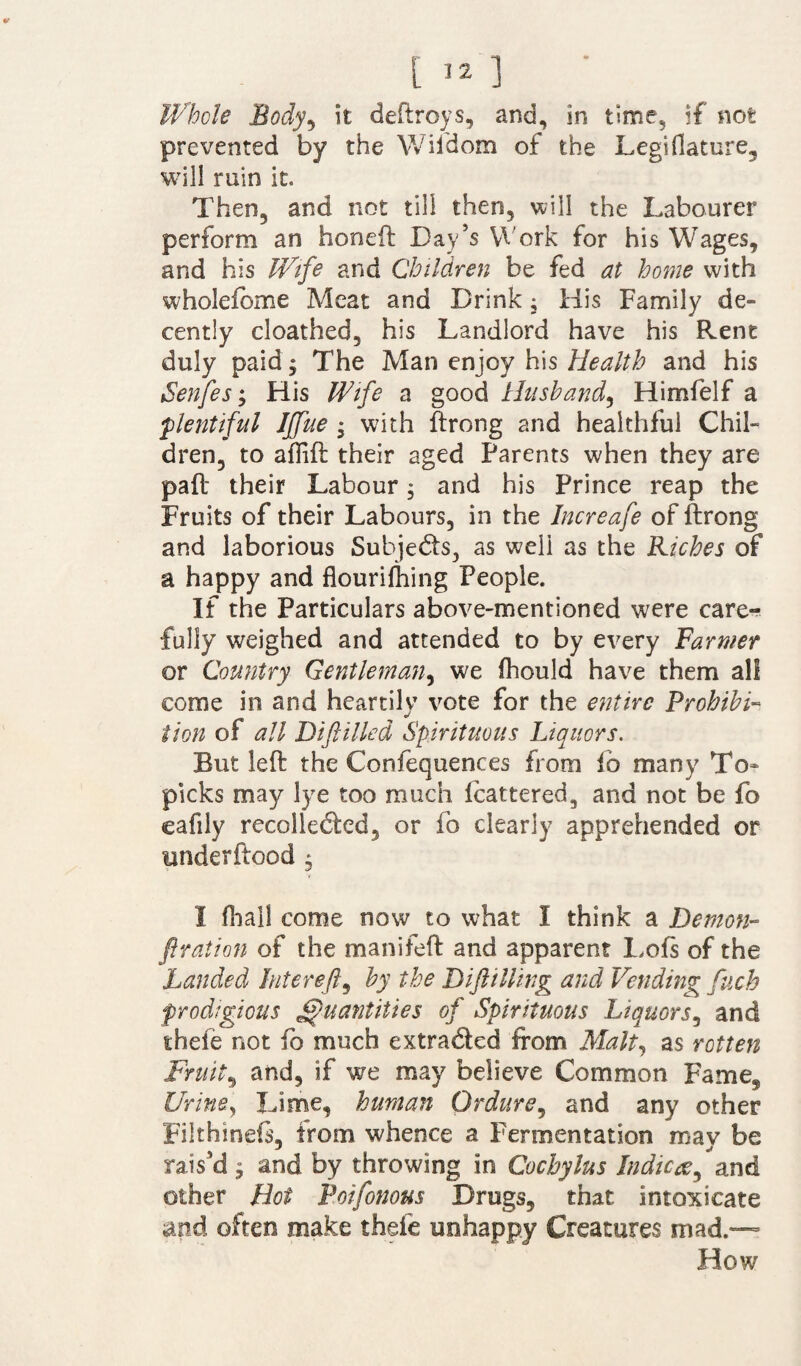 Whole Body, it deftroys, and, in time, if not prevented by the Wifdom of the Legifiature, will ruin it. Then, and not till then, will the Labourer perform an honed Day’s Work for his Wages, and his Wife and Children be fed at home with wholefbme Meat and Drink; His Family de¬ cently cloathed, his Landlord have his Rent duly paid; The Man enjoy his Health and his Senfes; His Wife a good Husband, Himfelf a plentiful IJfue ; with ftrong and healthful Chil¬ dren, to adid their aged Parents when they are pad their Labour 3 and his Prince reap the Fruits of their Labours, in the Increafe of drong and laborious Subjects, as well as the Riches of a happy and flouridling People. If the Particulars above-mentioned were care¬ fully weighed and attended to by every Farmer or Country Gentleman, we fliould have them all come in and heartily vote for the entire Prohibi¬ tion of all Biftilled Spirituous Liquors. But led the Confequences from lb many To- picks may lye too much Icattered, and not be fo caflly recollected, or fo clearly apprehended or underdood , I (hall come now to what I think a Demon- firation of the manifed and apparent Lofs of the Landed hit ere ft, by the Dift tiling and Vending fuch prodigious Quantities of Spirituous Liquors, and thefe not fo much extra&ed from Malt, as rotten Fruity and, if we may believe Common Fame, Urine, Lime, human Ordure, and any other Filthined, from whence a Fermentation may be rais’d $ and by throwing in Cochylus Indices, and other Hoi Poifonous Drugs, that intoxicate and often make thefe unhappy Creatures mad.— How